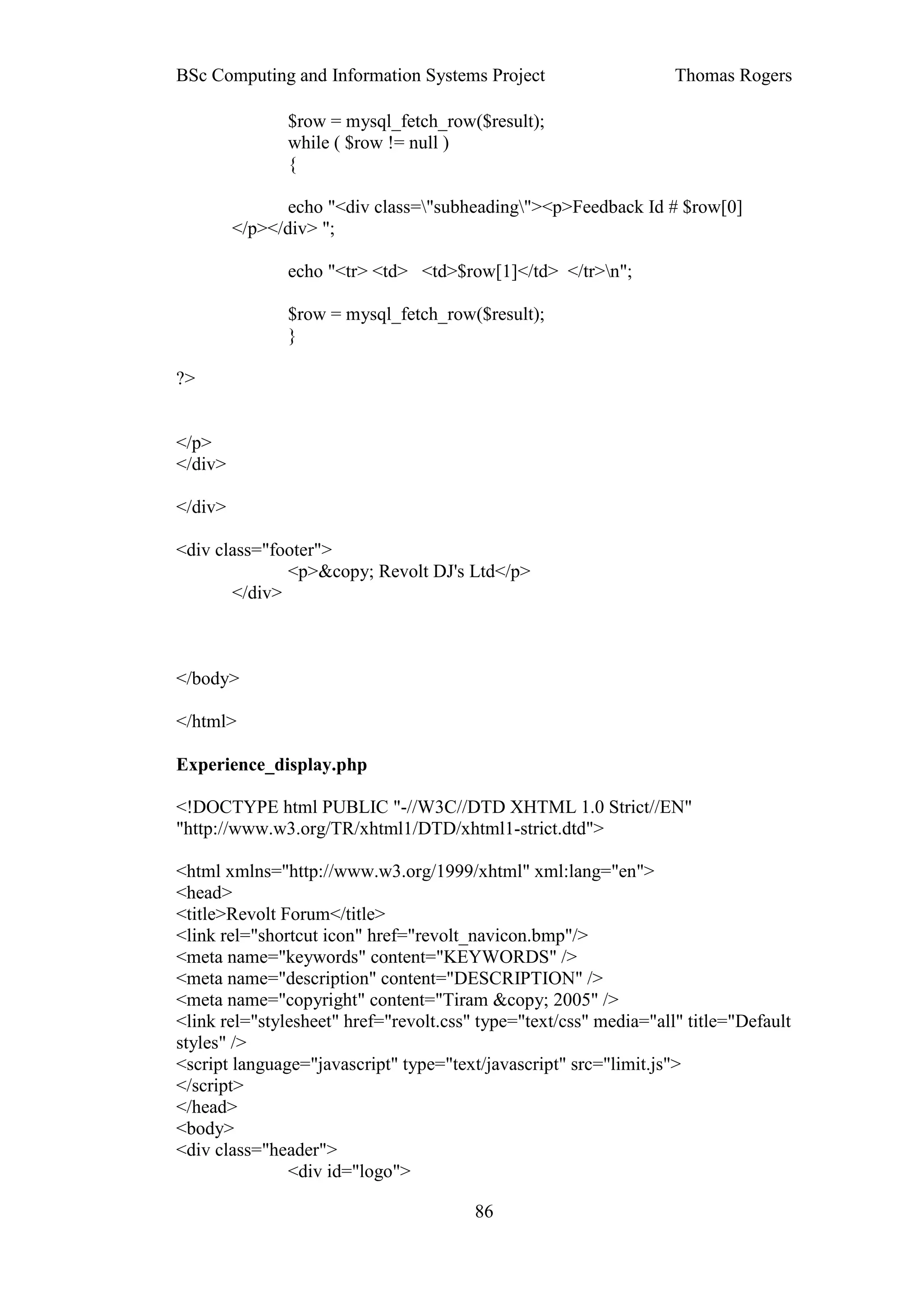BSc Computing and Information Systems Project                      Thomas Rogers

               $row = mysql_fetch_row($result);
               while ( $row != null )
               {

                echo "<div class="subheading"><p>Feedback Id # $row[0]
         </p></div> ";

               echo "<tr> <td> <td>$row[1]</td> </tr>n";

               $row = mysql_fetch_row($result);
               }

?>


</p>
</div>

</div>

<div class="footer">
              <p>&copy; Revolt DJ's Ltd</p>
       </div>



</body>

</html>

Experience_display.php

<!DOCTYPE html PUBLIC "-//W3C//DTD XHTML 1.0 Strict//EN"
"http://www.w3.org/TR/xhtml1/DTD/xhtml1-strict.dtd">

<html xmlns="http://www.w3.org/1999/xhtml" xml:lang="en">
<head>
<title>Revolt Forum</title>
<link rel="shortcut icon" href="revolt_navicon.bmp"/>
<meta name="keywords" content="KEYWORDS" />
<meta name="description" content="DESCRIPTION" />
<meta name="copyright" content="Tiram &copy; 2005" />
<link rel="stylesheet" href="revolt.css" type="text/css" media="all" title="Default
styles" />
<script language="javascript" type="text/javascript" src="limit.js">
</script>
</head>
<body>
<div class="header">
               <div id="logo">

                                        86
 