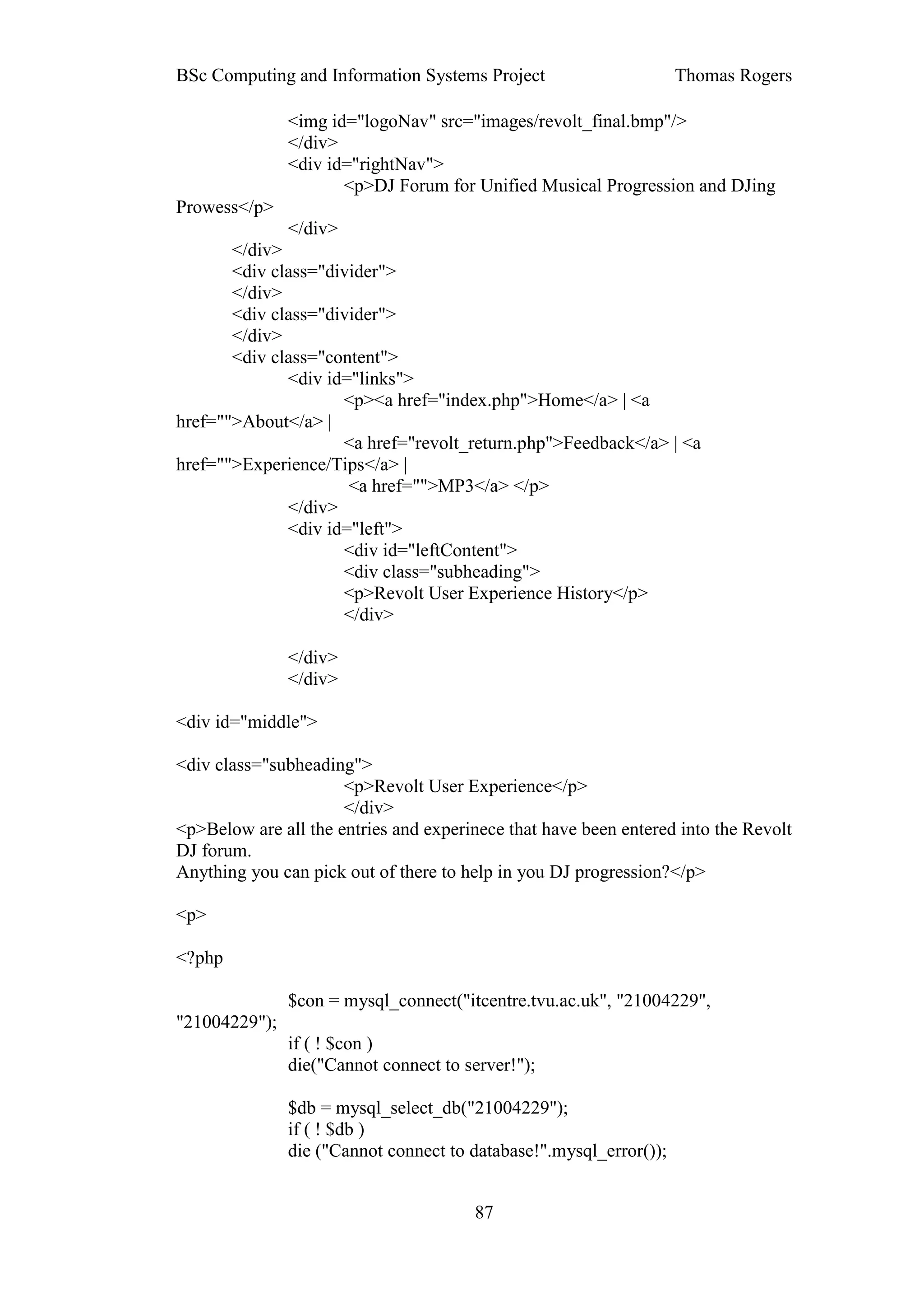 BSc Computing and Information Systems Project                       Thomas Rogers

               <img id="logoNav" src="images/revolt_final.bmp"/>
               </div>
               <div id="rightNav">
                      <p>DJ Forum for Unified Musical Progression and DJing
Prowess</p>
               </div>
       </div>
       <div class="divider">
       </div>
       <div class="divider">
       </div>
       <div class="content">
              <div id="links">
                     <p><a href="index.php">Home</a> | <a
href="">About</a> |
                     <a href="revolt_return.php">Feedback</a> | <a
href="">Experience/Tips</a> |
                      <a href="">MP3</a> </p>
              </div>
              <div id="left">
                     <div id="leftContent">
                     <div class="subheading">
                     <p>Revolt User Experience History</p>
                     </div>

               </div>
               </div>

<div id="middle">

<div class="subheading">
                      <p>Revolt User Experience</p>
                      </div>
<p>Below are all the entries and experinece that have been entered into the Revolt
DJ forum.
Anything you can pick out of there to help in you DJ progression?</p>

<p>

<?php

               $con = mysql_connect("itcentre.tvu.ac.uk", "21004229",
"21004229");
               if ( ! $con )
               die("Cannot connect to server!");

               $db = mysql_select_db("21004229");
               if ( ! $db )
               die ("Cannot connect to database!".mysql_error());


                                       87
 