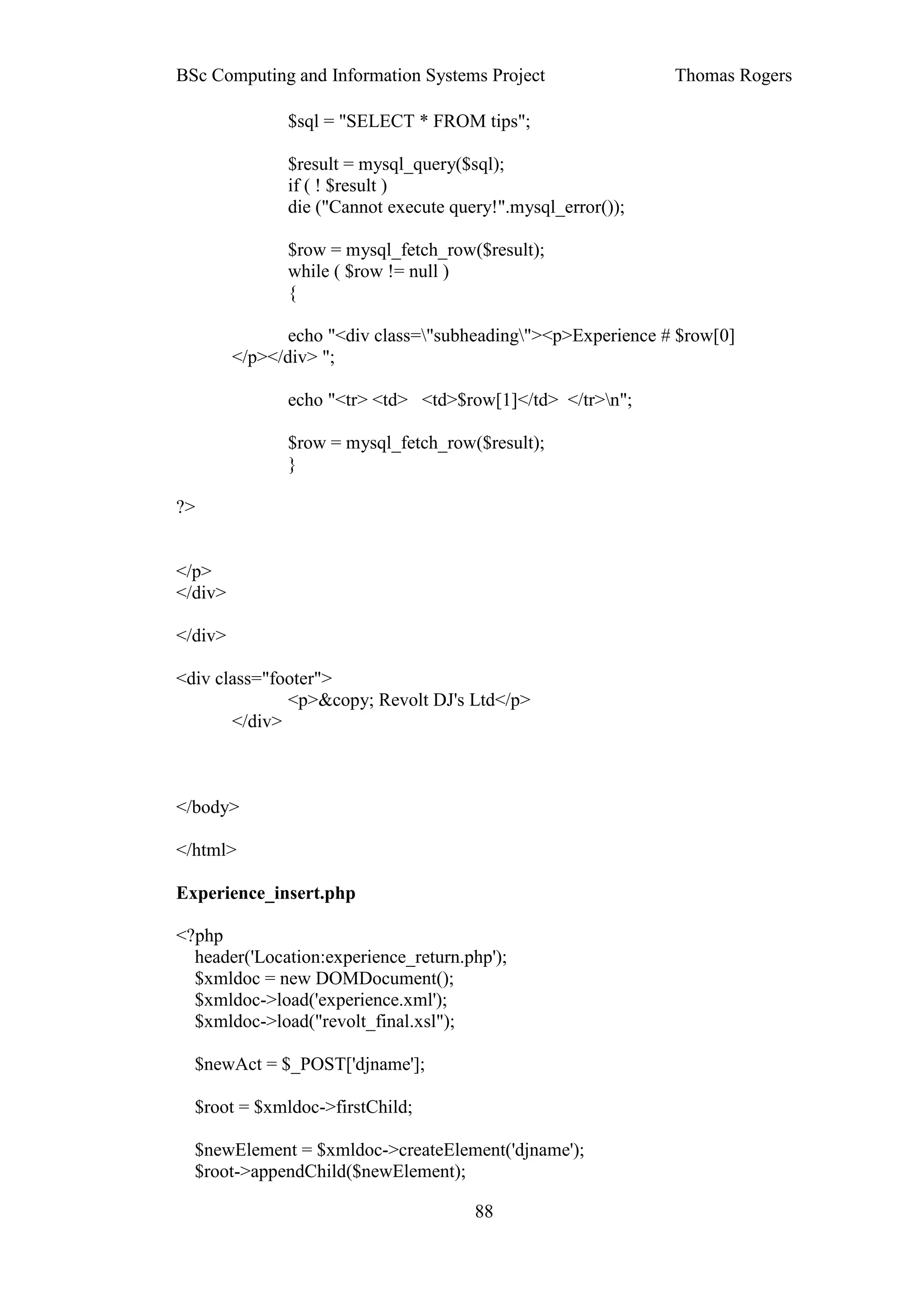 BSc Computing and Information Systems Project                  Thomas Rogers

               $sql = "SELECT * FROM tips";

               $result = mysql_query($sql);
               if ( ! $result )
               die ("Cannot execute query!".mysql_error());

               $row = mysql_fetch_row($result);
               while ( $row != null )
               {

                echo "<div class="subheading"><p>Experience # $row[0]
         </p></div> ";

               echo "<tr> <td> <td>$row[1]</td> </tr>n";

               $row = mysql_fetch_row($result);
               }

?>


</p>
</div>

</div>

<div class="footer">
              <p>&copy; Revolt DJ's Ltd</p>
       </div>



</body>

</html>

Experience_insert.php

<?php
  header('Location:experience_return.php');
  $xmldoc = new DOMDocument();
  $xmldoc->load('experience.xml');
  $xmldoc->load("revolt_final.xsl");

  $newAct = $_POST['djname'];

  $root = $xmldoc->firstChild;

  $newElement = $xmldoc->createElement('djname');
  $root->appendChild($newElement);

                                       88
 