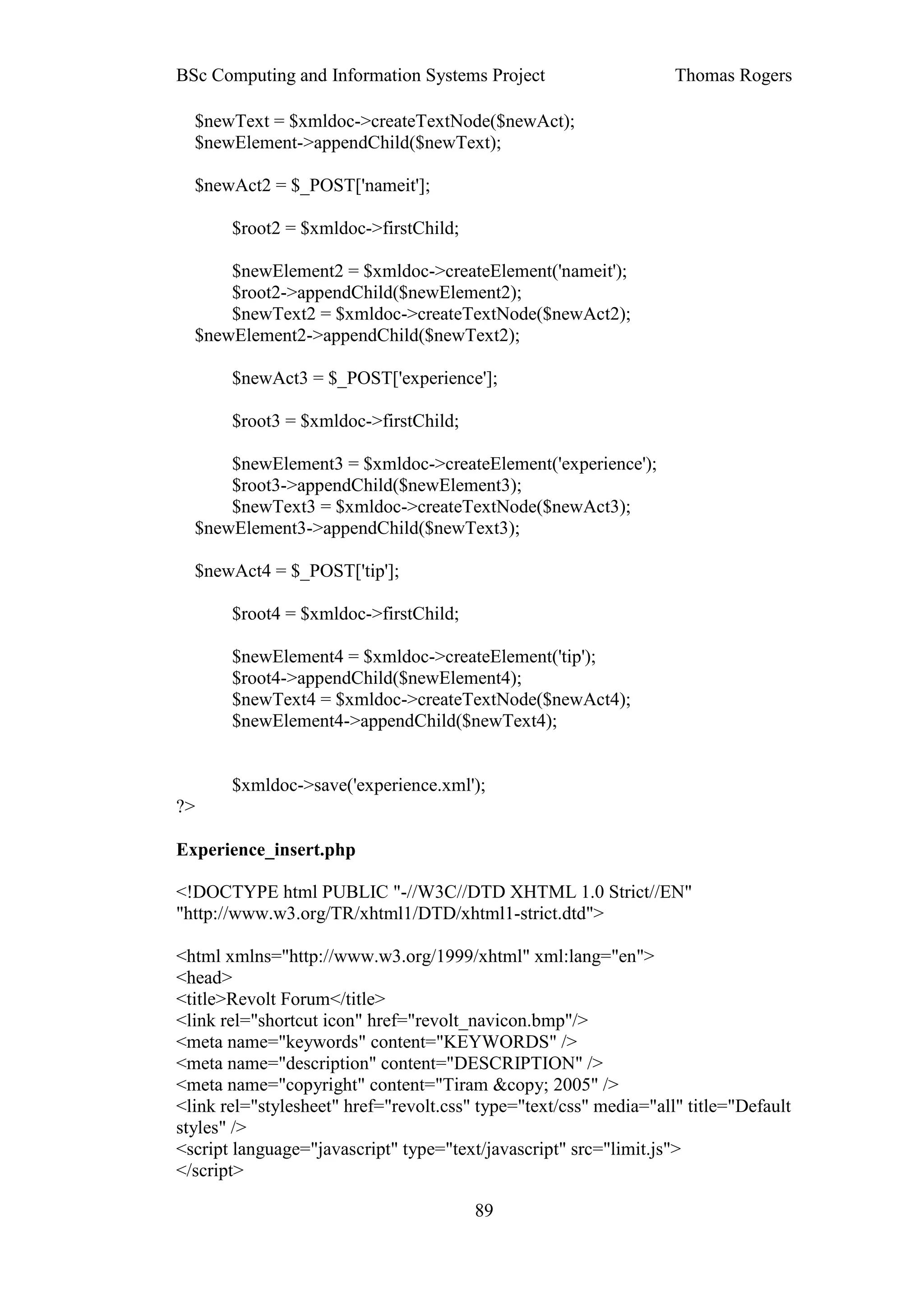 BSc Computing and Information Systems Project                      Thomas Rogers

  $newText = $xmldoc->createTextNode($newAct);
  $newElement->appendChild($newText);

  $newAct2 = $_POST['nameit'];

       $root2 = $xmldoc->firstChild;

      $newElement2 = $xmldoc->createElement('nameit');
      $root2->appendChild($newElement2);
      $newText2 = $xmldoc->createTextNode($newAct2);
  $newElement2->appendChild($newText2);

       $newAct3 = $_POST['experience'];

       $root3 = $xmldoc->firstChild;

      $newElement3 = $xmldoc->createElement('experience');
      $root3->appendChild($newElement3);
      $newText3 = $xmldoc->createTextNode($newAct3);
  $newElement3->appendChild($newText3);

  $newAct4 = $_POST['tip'];

       $root4 = $xmldoc->firstChild;

       $newElement4 = $xmldoc->createElement('tip');
       $root4->appendChild($newElement4);
       $newText4 = $xmldoc->createTextNode($newAct4);
       $newElement4->appendChild($newText4);


       $xmldoc->save('experience.xml');
?>

Experience_insert.php

<!DOCTYPE html PUBLIC "-//W3C//DTD XHTML 1.0 Strict//EN"
"http://www.w3.org/TR/xhtml1/DTD/xhtml1-strict.dtd">

<html xmlns="http://www.w3.org/1999/xhtml" xml:lang="en">
<head>
<title>Revolt Forum</title>
<link rel="shortcut icon" href="revolt_navicon.bmp"/>
<meta name="keywords" content="KEYWORDS" />
<meta name="description" content="DESCRIPTION" />
<meta name="copyright" content="Tiram &copy; 2005" />
<link rel="stylesheet" href="revolt.css" type="text/css" media="all" title="Default
styles" />
<script language="javascript" type="text/javascript" src="limit.js">
</script>

                                        89
 
