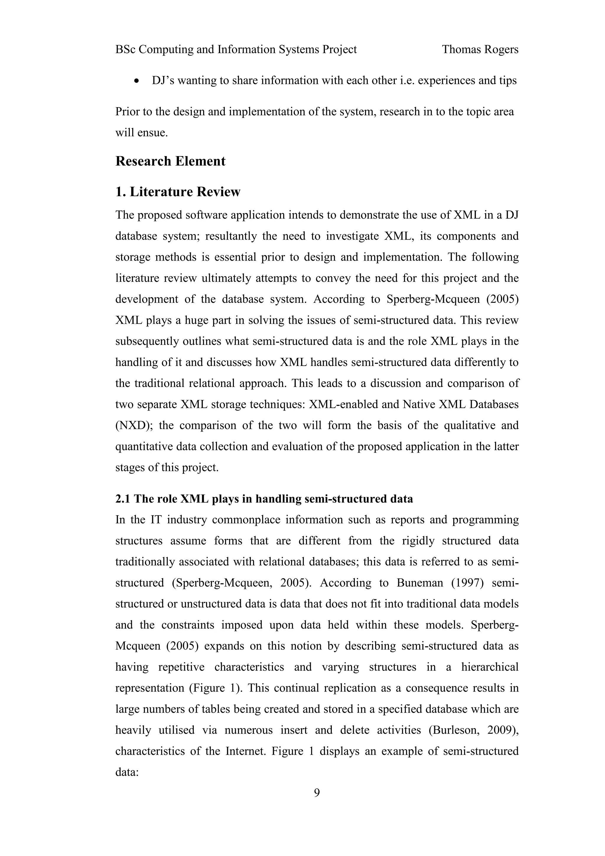 BSc Computing and Information Systems Project                        Thomas Rogers

    •   DJ’s wanting to share information with each other i.e. experiences and tips

Prior to the design and implementation of the system, research in to the topic area
will ensue.

Research Element

1. Literature Review
The proposed software application intends to demonstrate the use of XML in a DJ
database system; resultantly the need to investigate XML, its components and
storage methods is essential prior to design and implementation. The following
literature review ultimately attempts to convey the need for this project and the
development of the database system. According to Sperberg-Mcqueen (2005)
XML plays a huge part in solving the issues of semi-structured data. This review
subsequently outlines what semi-structured data is and the role XML plays in the
handling of it and discusses how XML handles semi-structured data differently to
the traditional relational approach. This leads to a discussion and comparison of
two separate XML storage techniques: XML-enabled and Native XML Databases
(NXD); the comparison of the two will form the basis of the qualitative and
quantitative data collection and evaluation of the proposed application in the latter
stages of this project.

2.1 The role XML plays in handling semi-structured data
In the IT industry commonplace information such as reports and programming
structures assume forms that are different from the rigidly structured data
traditionally associated with relational databases; this data is referred to as semi-
structured (Sperberg-Mcqueen, 2005). According to Buneman (1997) semi-
structured or unstructured data is data that does not fit into traditional data models
and the constraints imposed upon data held within these models. Sperberg-
Mcqueen (2005) expands on this notion by describing semi-structured data as
having repetitive characteristics and varying structures in a hierarchical
representation (Figure 1). This continual replication as a consequence results in
large numbers of tables being created and stored in a specified database which are
heavily utilised via numerous insert and delete activities (Burleson, 2009),
characteristics of the Internet. Figure 1 displays an example of semi-structured
data:
                                          9
 
