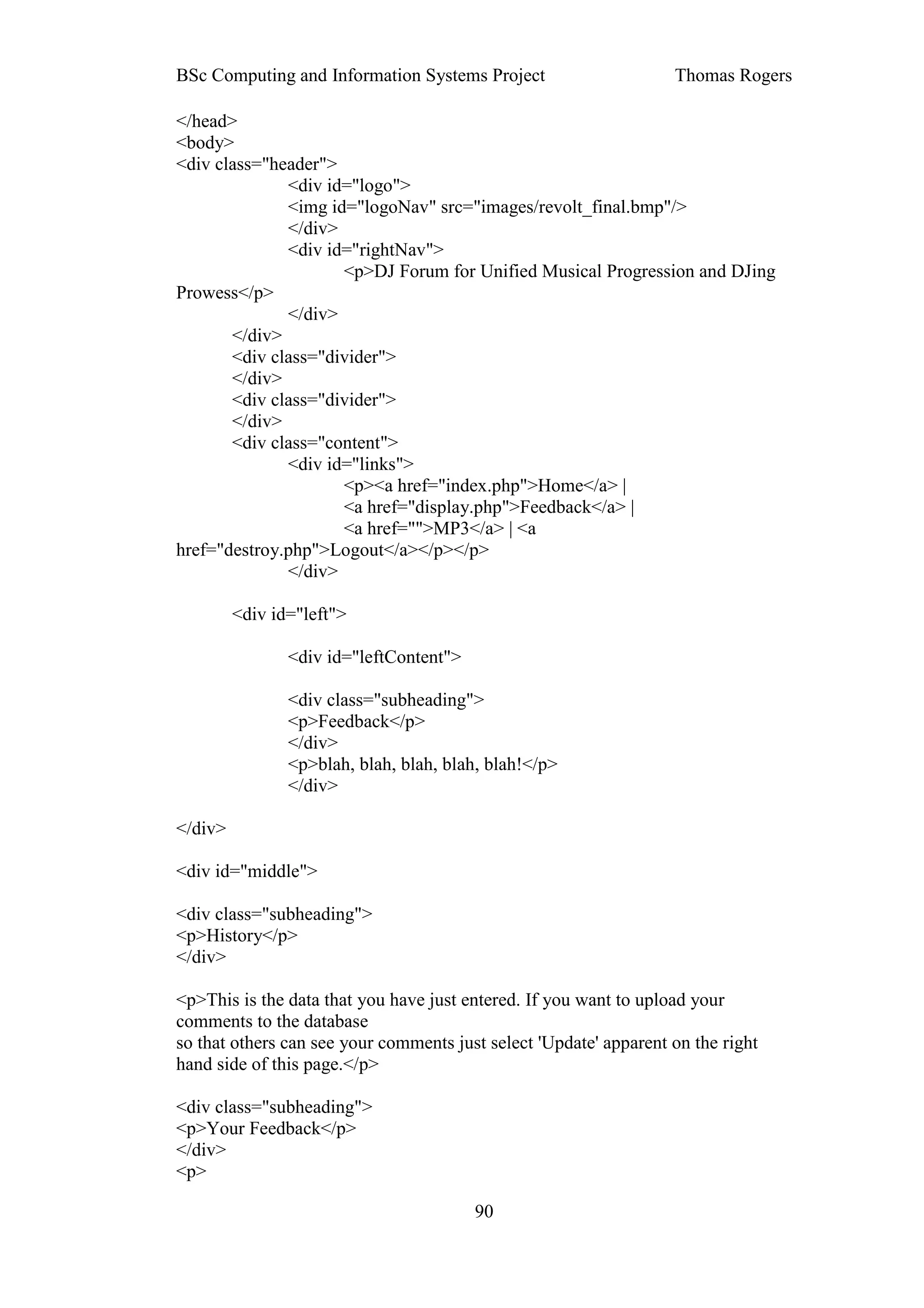 BSc Computing and Information Systems Project                      Thomas Rogers

</head>
<body>
<div class="header">
              <div id="logo">
              <img id="logoNav" src="images/revolt_final.bmp"/>
              </div>
              <div id="rightNav">
                     <p>DJ Forum for Unified Musical Progression and DJing
Prowess</p>
              </div>
       </div>
       <div class="divider">
       </div>
       <div class="divider">
       </div>
       <div class="content">
              <div id="links">
                     <p><a href="index.php">Home</a> |
                     <a href="display.php">Feedback</a> |
                     <a href="">MP3</a> | <a
href="destroy.php">Logout</a></p></p>
              </div>

         <div id="left">

                <div id="leftContent">

                <div class="subheading">
                <p>Feedback</p>
                </div>
                <p>blah, blah, blah, blah, blah!</p>
                </div>

</div>

<div id="middle">

<div class="subheading">
<p>History</p>
</div>

<p>This is the data that you have just entered. If you want to upload your
comments to the database
so that others can see your comments just select 'Update' apparent on the right
hand side of this page.</p>

<div class="subheading">
<p>Your Feedback</p>
</div>
<p>

                                         90
 