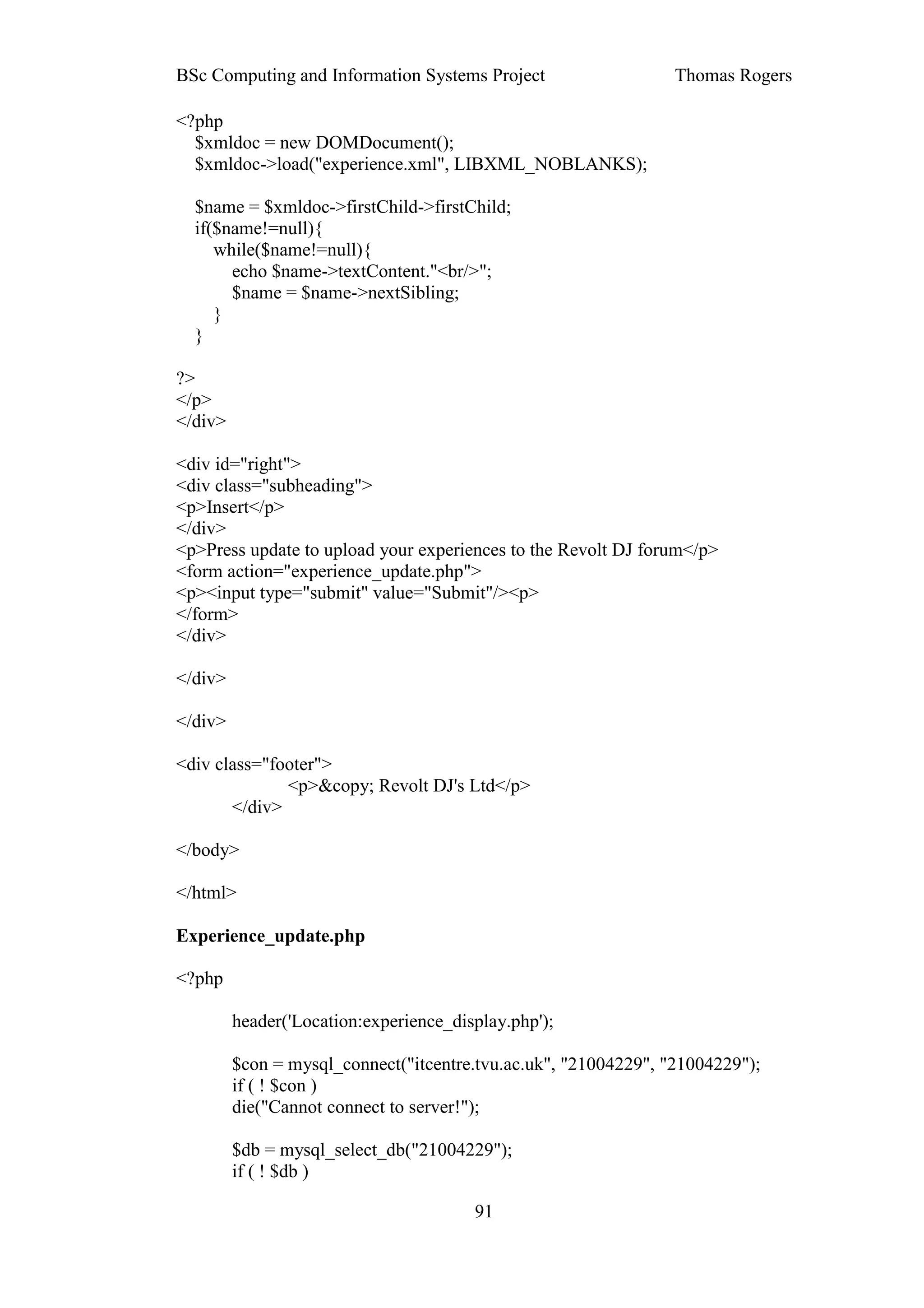 BSc Computing and Information Systems Project                    Thomas Rogers

<?php
  $xmldoc = new DOMDocument();
  $xmldoc->load("experience.xml", LIBXML_NOBLANKS);

  $name = $xmldoc->firstChild->firstChild;
  if($name!=null){
     while($name!=null){
       echo $name->textContent."<br/>";
       $name = $name->nextSibling;
     }
  }

?>
</p>
</div>

<div id="right">
<div class="subheading">
<p>Insert</p>
</div>
<p>Press update to upload your experiences to the Revolt DJ forum</p>
<form action="experience_update.php">
<p><input type="submit" value="Submit"/><p>
</form>
</div>

</div>

</div>

<div class="footer">
              <p>&copy; Revolt DJ's Ltd</p>
       </div>

</body>

</html>

Experience_update.php

<?php

         header('Location:experience_display.php');

         $con = mysql_connect("itcentre.tvu.ac.uk", "21004229", "21004229");
         if ( ! $con )
         die("Cannot connect to server!");

         $db = mysql_select_db("21004229");
         if ( ! $db )

                                        91
 