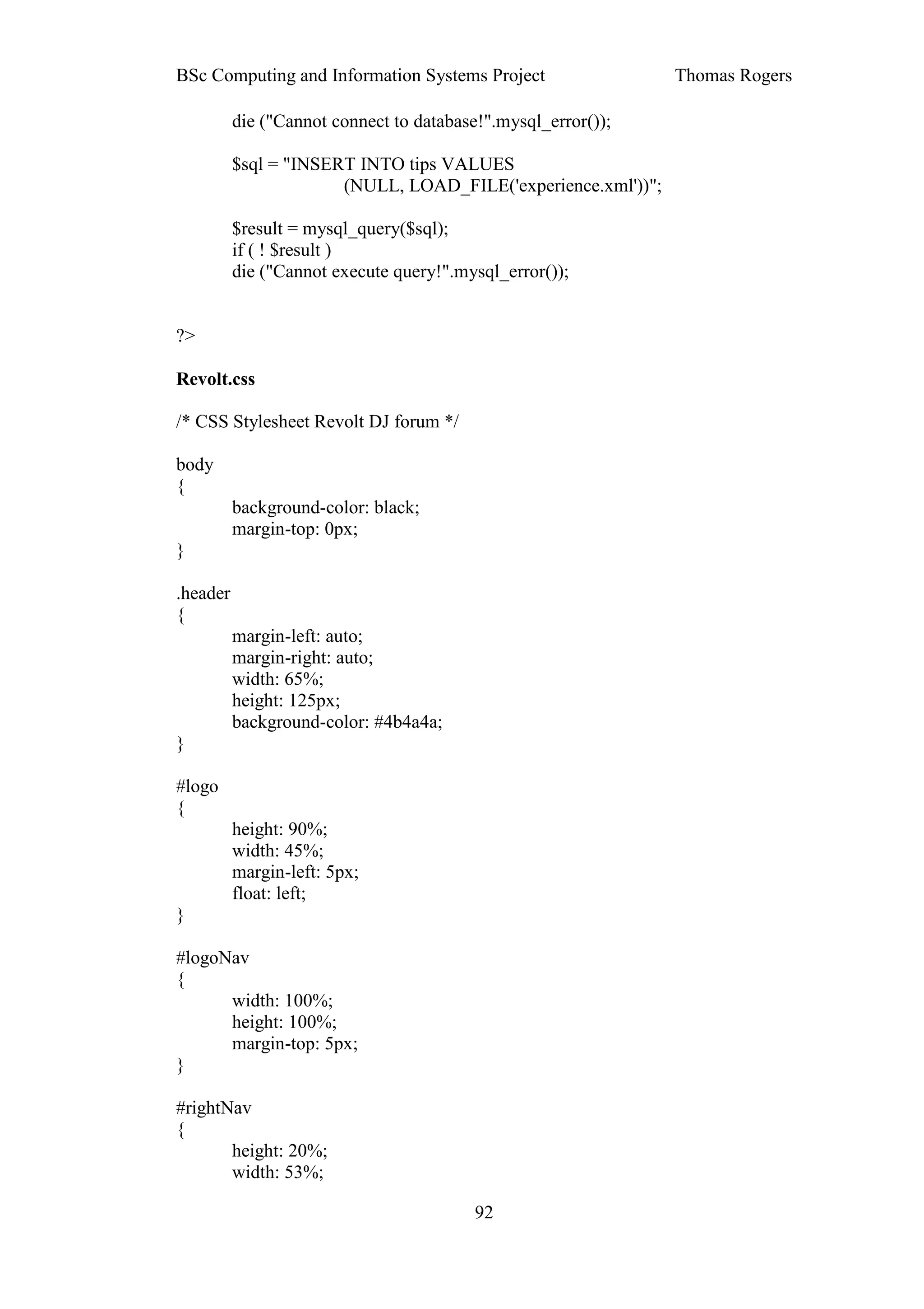 BSc Computing and Information Systems Project                  Thomas Rogers

          die ("Cannot connect to database!".mysql_error());

          $sql = "INSERT INTO tips VALUES
                       (NULL, LOAD_FILE('experience.xml'))";

          $result = mysql_query($sql);
          if ( ! $result )
          die ("Cannot execute query!".mysql_error());


?>

Revolt.css

/* CSS Stylesheet Revolt DJ forum */

body
{
          background-color: black;
          margin-top: 0px;
}

.header
{
          margin-left: auto;
          margin-right: auto;
          width: 65%;
          height: 125px;
          background-color: #4b4a4a;
}

#logo
{
          height: 90%;
          width: 45%;
          margin-left: 5px;
          float: left;
}

#logoNav
{
      width: 100%;
      height: 100%;
      margin-top: 5px;
}

#rightNav
{
       height: 20%;
       width: 53%;

                                          92
 