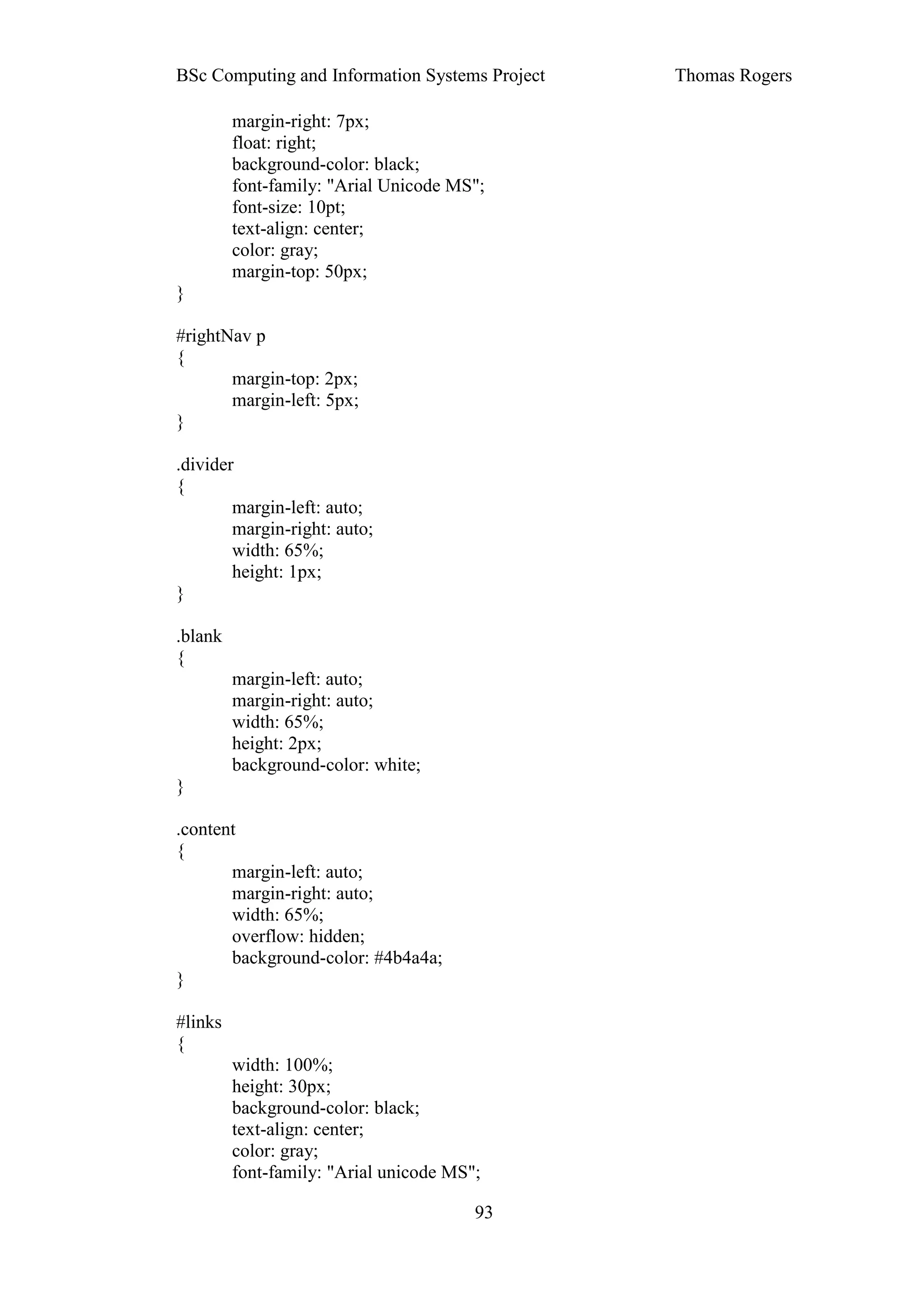 BSc Computing and Information Systems Project   Thomas Rogers

         margin-right: 7px;
         float: right;
         background-color: black;
         font-family: "Arial Unicode MS";
         font-size: 10pt;
         text-align: center;
         color: gray;
         margin-top: 50px;
}

#rightNav p
{
       margin-top: 2px;
       margin-left: 5px;
}

.divider
{
        margin-left: auto;
        margin-right: auto;
        width: 65%;
        height: 1px;
}

.blank
{
         margin-left: auto;
         margin-right: auto;
         width: 65%;
         height: 2px;
         background-color: white;
}

.content
{
       margin-left: auto;
       margin-right: auto;
       width: 65%;
       overflow: hidden;
       background-color: #4b4a4a;
}

#links
{
         width: 100%;
         height: 30px;
         background-color: black;
         text-align: center;
         color: gray;
         font-family: "Arial unicode MS";

                                        93
 