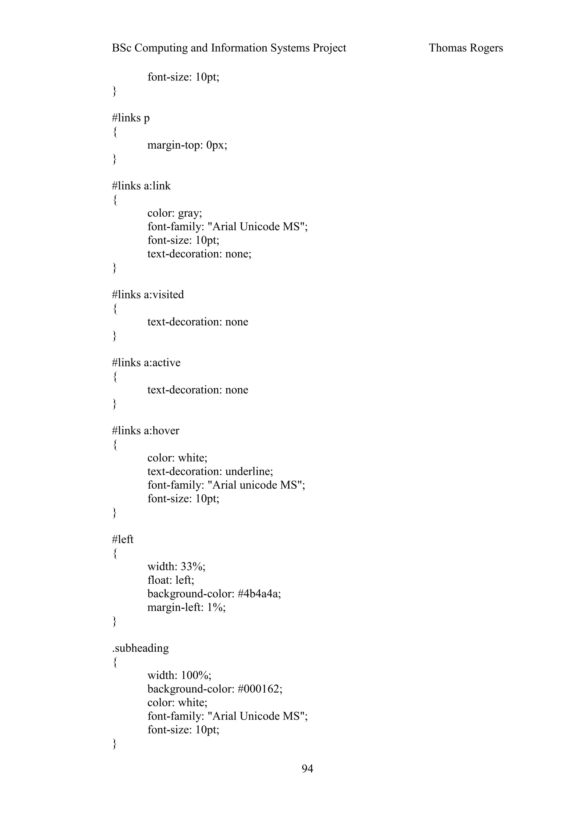 BSc Computing and Information Systems Project   Thomas Rogers

        font-size: 10pt;
}

#links p
{
        margin-top: 0px;
}

#links a:link
{
        color: gray;
        font-family: "Arial Unicode MS";
        font-size: 10pt;
        text-decoration: none;
}

#links a:visited
{
        text-decoration: none
}

#links a:active
{
        text-decoration: none
}

#links a:hover
{
        color: white;
        text-decoration: underline;
        font-family: "Arial unicode MS";
        font-size: 10pt;
}

#left
{
        width: 33%;
        float: left;
        background-color: #4b4a4a;
        margin-left: 1%;
}

.subheading
{
       width: 100%;
       background-color: #000162;
       color: white;
       font-family: "Arial Unicode MS";
       font-size: 10pt;
}

                                       94
 
