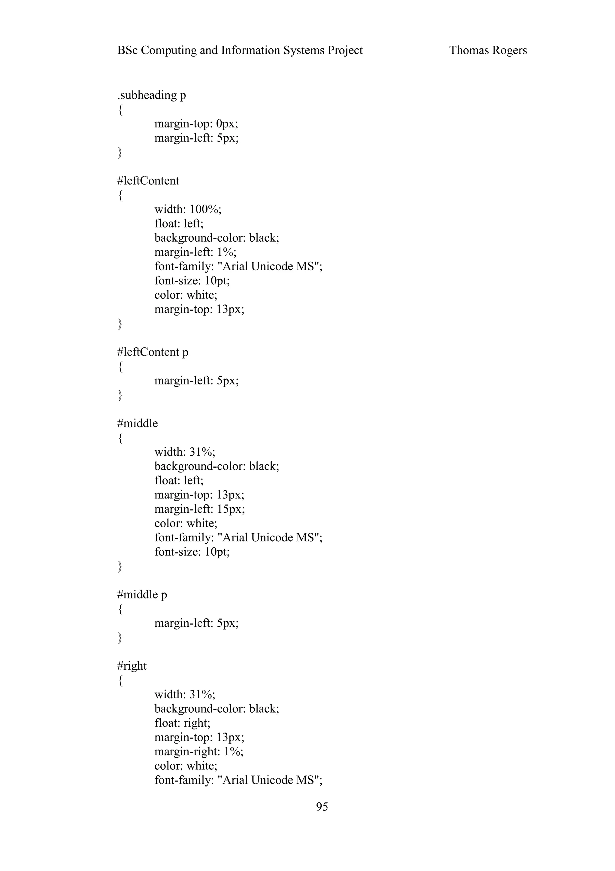 BSc Computing and Information Systems Project   Thomas Rogers


.subheading p
{
       margin-top: 0px;
       margin-left: 5px;
}

#leftContent
{
       width: 100%;
       float: left;
       background-color: black;
       margin-left: 1%;
       font-family: "Arial Unicode MS";
       font-size: 10pt;
       color: white;
       margin-top: 13px;
}

#leftContent p
{
       margin-left: 5px;
}

#middle
{
      width: 31%;
      background-color: black;
      float: left;
      margin-top: 13px;
      margin-left: 15px;
      color: white;
      font-family: "Arial Unicode MS";
      font-size: 10pt;
}

#middle p
{
      margin-left: 5px;
}

#right
{
         width: 31%;
         background-color: black;
         float: right;
         margin-top: 13px;
         margin-right: 1%;
         color: white;
         font-family: "Arial Unicode MS";

                                       95
 
