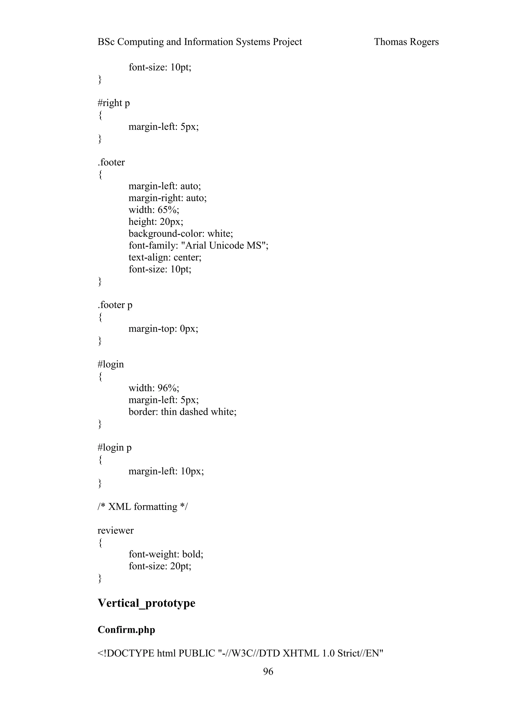 BSc Computing and Information Systems Project         Thomas Rogers

          font-size: 10pt;
}

#right p
{
        margin-left: 5px;
}

.footer
{
          margin-left: auto;
          margin-right: auto;
          width: 65%;
          height: 20px;
          background-color: white;
          font-family: "Arial Unicode MS";
          text-align: center;
          font-size: 10pt;
}

.footer p
{
        margin-top: 0px;
}

#login
{
          width: 96%;
          margin-left: 5px;
          border: thin dashed white;
}

#login p
{
       margin-left: 10px;
}

/* XML formatting */

reviewer
{
       font-weight: bold;
       font-size: 20pt;
}

Vertical_prototype

Confirm.php

<!DOCTYPE html PUBLIC "-//W3C//DTD XHTML 1.0 Strict//EN"
                                        96
 