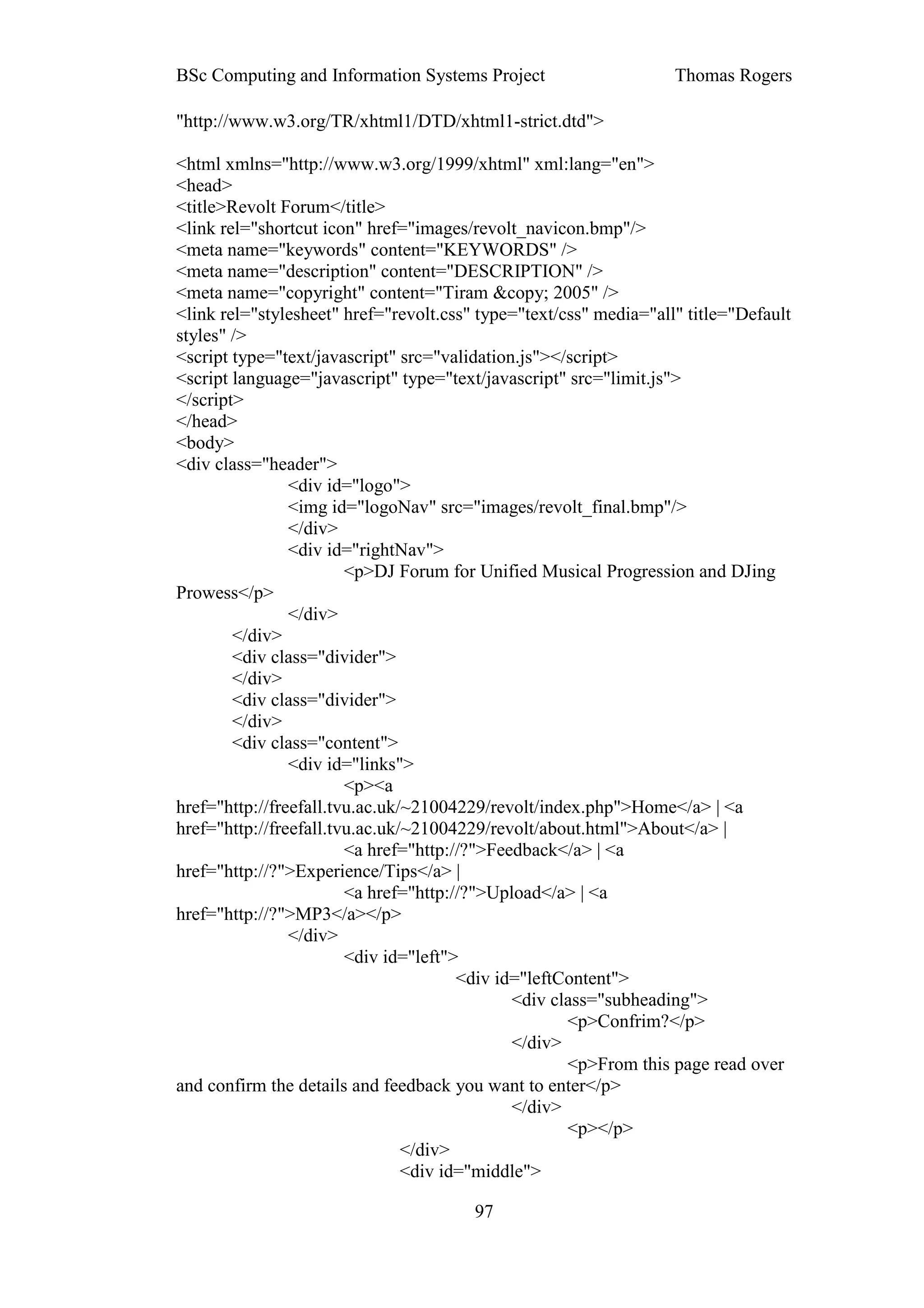 BSc Computing and Information Systems Project                      Thomas Rogers

"http://www.w3.org/TR/xhtml1/DTD/xhtml1-strict.dtd">

<html xmlns="http://www.w3.org/1999/xhtml" xml:lang="en">
<head>
<title>Revolt Forum</title>
<link rel="shortcut icon" href="images/revolt_navicon.bmp"/>
<meta name="keywords" content="KEYWORDS" />
<meta name="description" content="DESCRIPTION" />
<meta name="copyright" content="Tiram &copy; 2005" />
<link rel="stylesheet" href="revolt.css" type="text/css" media="all" title="Default
styles" />
<script type="text/javascript" src="validation.js"></script>
<script language="javascript" type="text/javascript" src="limit.js">
</script>
</head>
<body>
<div class="header">
                <div id="logo">
                <img id="logoNav" src="images/revolt_final.bmp"/>
                </div>
                <div id="rightNav">
                        <p>DJ Forum for Unified Musical Progression and DJing
Prowess</p>
                </div>
        </div>
        <div class="divider">
        </div>
        <div class="divider">
        </div>
        <div class="content">
                <div id="links">
                        <p><a
href="http://freefall.tvu.ac.uk/~21004229/revolt/index.php">Home</a> | <a
href="http://freefall.tvu.ac.uk/~21004229/revolt/about.html">About</a> |
                        <a href="http://?">Feedback</a> | <a
href="http://?">Experience/Tips</a> |
                        <a href="http://?">Upload</a> | <a
href="http://?">MP3</a></p>
                </div>
                        <div id="left">
                                       <div id="leftContent">
                                              <div class="subheading">
                                                     <p>Confrim?</p>
                                              </div>
                                                     <p>From this page read over
and confirm the details and feedback you want to enter</p>
                                              </div>
                                                     <p></p>
                                </div>
                                <div id="middle">

                                        97
 