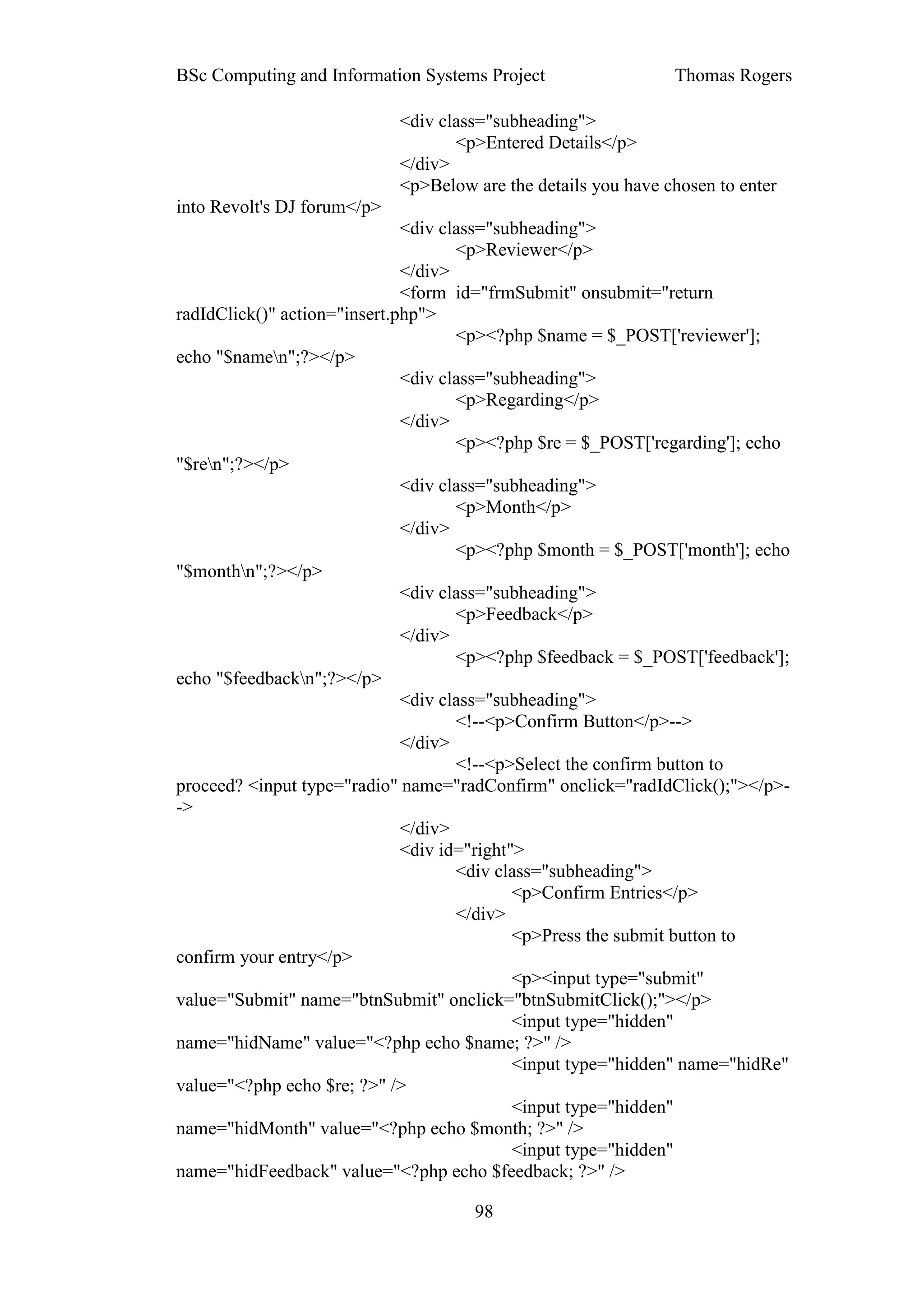 BSc Computing and Information Systems Project                   Thomas Rogers

                             <div class="subheading">
                                    <p>Entered Details</p>
                             </div>
                             <p>Below are the details you have chosen to enter
into Revolt's DJ forum</p>
                              <div class="subheading">
                                     <p>Reviewer</p>
                              </div>
                              <form id="frmSubmit" onsubmit="return
radIdClick()" action="insert.php">
                                     <p><?php $name = $_POST['reviewer'];
echo "$namen";?></p>
                              <div class="subheading">
                                     <p>Regarding</p>
                              </div>
                                     <p><?php $re = $_POST['regarding']; echo
"$ren";?></p>
                              <div class="subheading">
                                     <p>Month</p>
                              </div>
                                     <p><?php $month = $_POST['month']; echo
"$monthn";?></p>
                              <div class="subheading">
                                     <p>Feedback</p>
                              </div>
                                     <p><?php $feedback = $_POST['feedback'];
echo "$feedbackn";?></p>
                              <div class="subheading">
                                     <!--<p>Confirm Button</p>-->
                              </div>
                                     <!--<p>Select the confirm button to
proceed? <input type="radio" name="radConfirm" onclick="radIdClick();"></p>-
->
                              </div>
                              <div id="right">
                                     <div class="subheading">
                                             <p>Confirm Entries</p>
                                     </div>
                                             <p>Press the submit button to
confirm your entry</p>
                                             <p><input type="submit"
value="Submit" name="btnSubmit" onclick="btnSubmitClick();"></p>
                                             <input type="hidden"
name="hidName" value="<?php echo $name; ?>" />
                                             <input type="hidden" name="hidRe"
value="<?php echo $re; ?>" />
                                             <input type="hidden"
name="hidMonth" value="<?php echo $month; ?>" />
                                             <input type="hidden"
name="hidFeedback" value="<?php echo $feedback; ?>" />

                                      98
 
