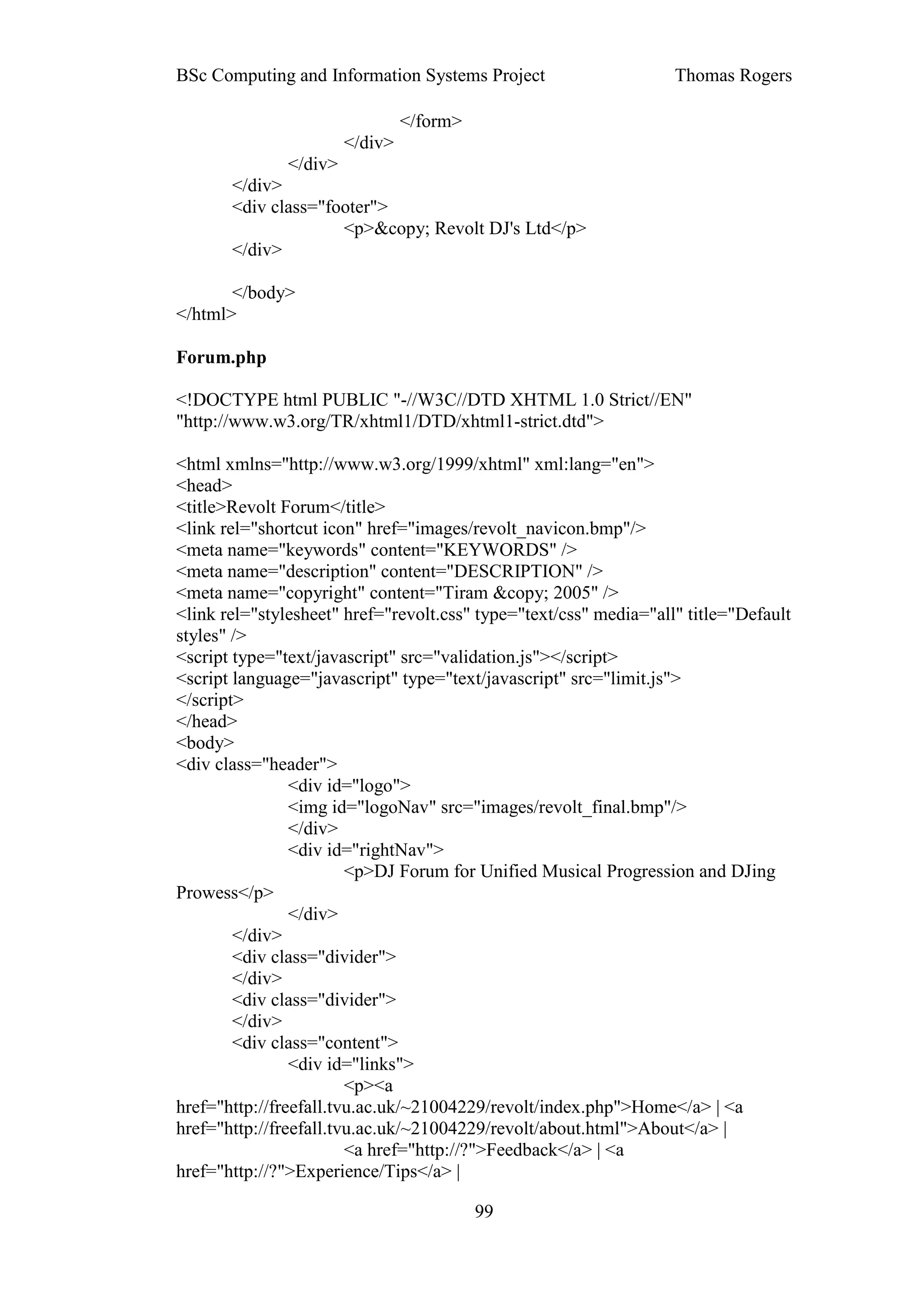 BSc Computing and Information Systems Project                      Thomas Rogers

                               </form>
                      </div>
              </div>
       </div>
       <div class="footer">
                     <p>&copy; Revolt DJ's Ltd</p>
       </div>

       </body>
</html>

Forum.php

<!DOCTYPE html PUBLIC "-//W3C//DTD XHTML 1.0 Strict//EN"
"http://www.w3.org/TR/xhtml1/DTD/xhtml1-strict.dtd">

<html xmlns="http://www.w3.org/1999/xhtml" xml:lang="en">
<head>
<title>Revolt Forum</title>
<link rel="shortcut icon" href="images/revolt_navicon.bmp"/>
<meta name="keywords" content="KEYWORDS" />
<meta name="description" content="DESCRIPTION" />
<meta name="copyright" content="Tiram &copy; 2005" />
<link rel="stylesheet" href="revolt.css" type="text/css" media="all" title="Default
styles" />
<script type="text/javascript" src="validation.js"></script>
<script language="javascript" type="text/javascript" src="limit.js">
</script>
</head>
<body>
<div class="header">
                <div id="logo">
                <img id="logoNav" src="images/revolt_final.bmp"/>
                </div>
                <div id="rightNav">
                        <p>DJ Forum for Unified Musical Progression and DJing
Prowess</p>
                </div>
        </div>
        <div class="divider">
        </div>
        <div class="divider">
        </div>
        <div class="content">
                <div id="links">
                        <p><a
href="http://freefall.tvu.ac.uk/~21004229/revolt/index.php">Home</a> | <a
href="http://freefall.tvu.ac.uk/~21004229/revolt/about.html">About</a> |
                        <a href="http://?">Feedback</a> | <a
href="http://?">Experience/Tips</a> |

                                         99
 