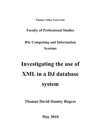 Thames Valley University



  Faculty of Professional Studies


 BSc Computing and Information
              Systems



Investigating the use of
XML in a DJ database
             system

 Thomas David Stanley Rogers


             May 2010
 