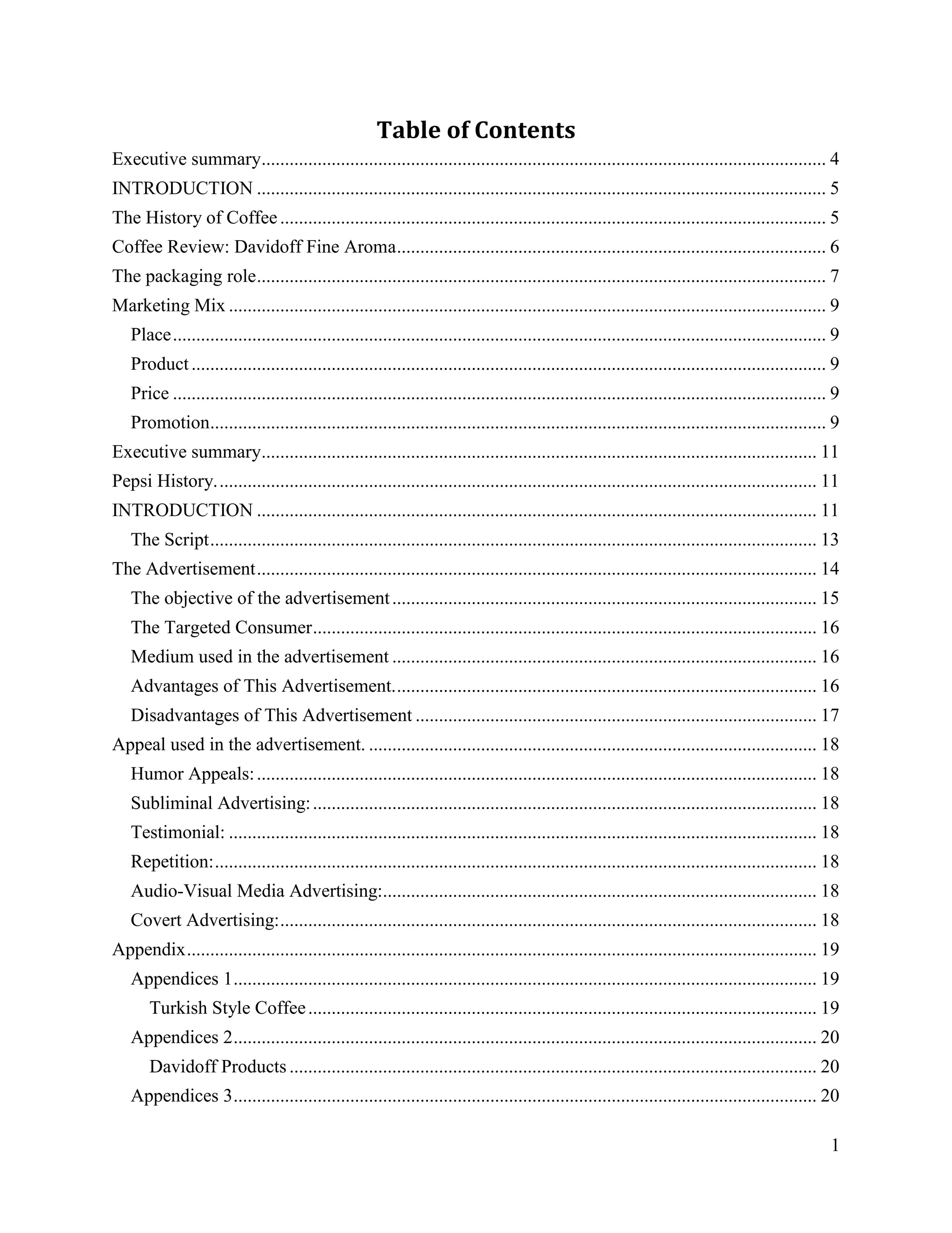 Table of Contents
Executive summary......................................................................................................................... 4
INTRODUCTION .......................................................................................................................... 5
The History of Coffee ..................................................................................................................... 5
Coffee Review: Davidoff Fine Aroma ............................................................................................ 6
The packaging role .......................................................................................................................... 7
Marketing Mix ................................................................................................................................ 9
   Place ............................................................................................................................................ 9
   Product ........................................................................................................................................ 9
   Price ............................................................................................................................................ 9
   Promotion.................................................................................................................................... 9
Executive summary....................................................................................................................... 11
Pepsi History. ................................................................................................................................ 11
INTRODUCTION ........................................................................................................................ 11
   The Script .................................................................................................................................. 13
The Advertisement ........................................................................................................................ 14
   The objective of the advertisement ........................................................................................... 15
   The Targeted Consumer ............................................................................................................ 16
   Medium used in the advertisement ........................................................................................... 16
   Advantages of This Advertisement. .......................................................................................... 16
   Disadvantages of This Advertisement ...................................................................................... 17
Appeal used in the advertisement. ................................................................................................ 18
   Humor Appeals: ........................................................................................................................ 18
   Subliminal Advertising: ............................................................................................................ 18
   Testimonial: .............................................................................................................................. 18
   Repetition: ................................................................................................................................. 18
   Audio-Visual Media Advertising:............................................................................................. 18
   Covert Advertising: ................................................................................................................... 18
Appendix ....................................................................................................................................... 19
   Appendices 1 ............................................................................................................................. 19
       Turkish Style Coffee ............................................................................................................. 19
   Appendices 2 ............................................................................................................................. 20
       Davidoff Products ................................................................................................................. 20
   Appendices 3 ............................................................................................................................. 20

                                                                                                                                                     1
 