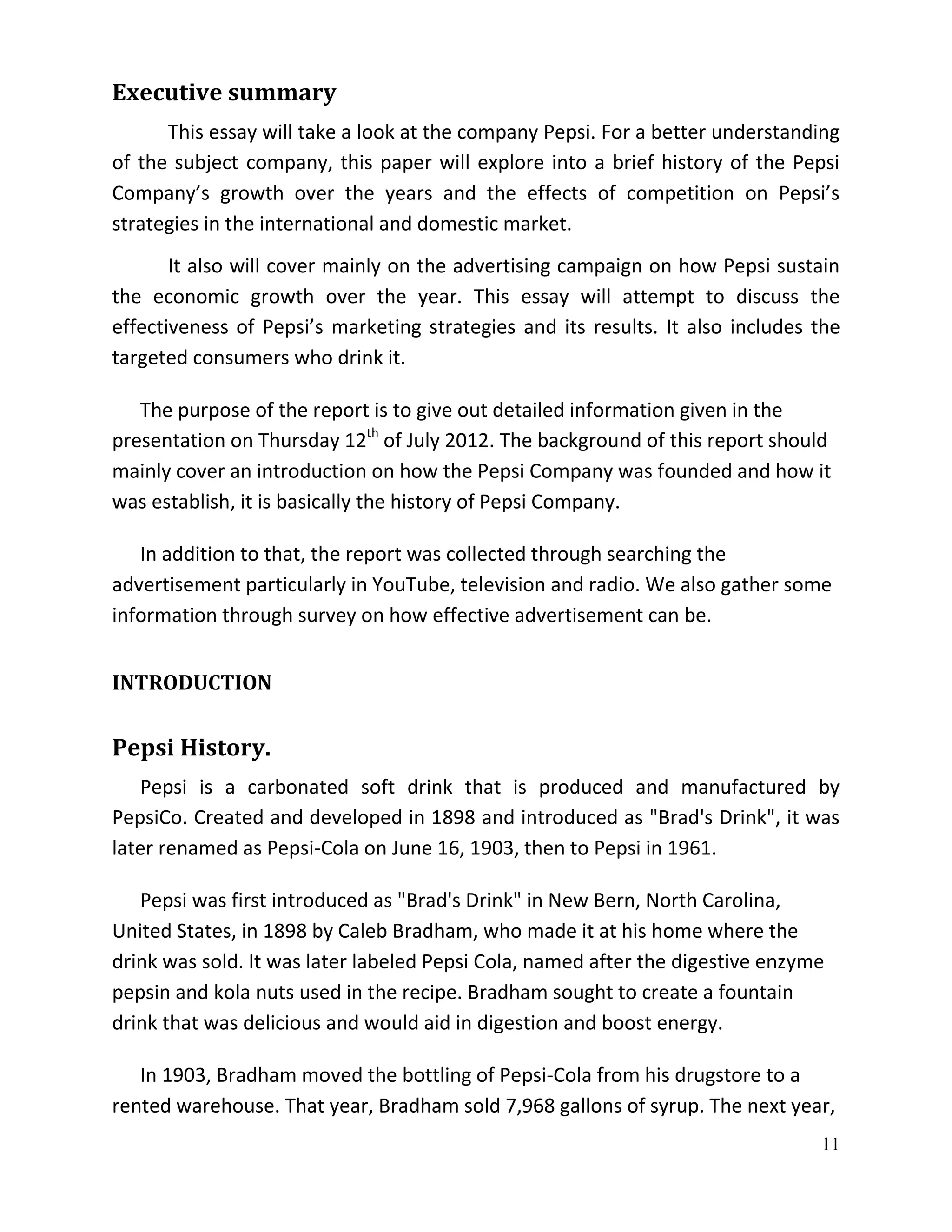 Executive summary
      This essay will take a look at the company Pepsi. For a better understanding
of the subject company, this paper will explore into a brief history of the Pepsi
Company’s growth over the years and the effects of competition on Pepsi’s
strategies in the international and domestic market.
       It also will cover mainly on the advertising campaign on how Pepsi sustain
the economic growth over the year. This essay will attempt to discuss the
effectiveness of Pepsi’s marketing strategies and its results. It also includes the
targeted consumers who drink it.

   The purpose of the report is to give out detailed information given in the
presentation on Thursday 12th of July 2012. The background of this report should
mainly cover an introduction on how the Pepsi Company was founded and how it
was establish, it is basically the history of Pepsi Company.

   In addition to that, the report was collected through searching the
advertisement particularly in YouTube, television and radio. We also gather some
information through survey on how effective advertisement can be.


INTRODUCTION


Pepsi History.
   Pepsi is a carbonated soft drink that is produced and manufactured by
PepsiCo. Created and developed in 1898 and introduced as "Brad's Drink", it was
later renamed as Pepsi-Cola on June 16, 1903, then to Pepsi in 1961.

   Pepsi was first introduced as "Brad's Drink" in New Bern, North Carolina,
United States, in 1898 by Caleb Bradham, who made it at his home where the
drink was sold. It was later labeled Pepsi Cola, named after the digestive enzyme
pepsin and kola nuts used in the recipe. Bradham sought to create a fountain
drink that was delicious and would aid in digestion and boost energy.

   In 1903, Bradham moved the bottling of Pepsi-Cola from his drugstore to a
rented warehouse. That year, Bradham sold 7,968 gallons of syrup. The next year,
                                                                                11
 