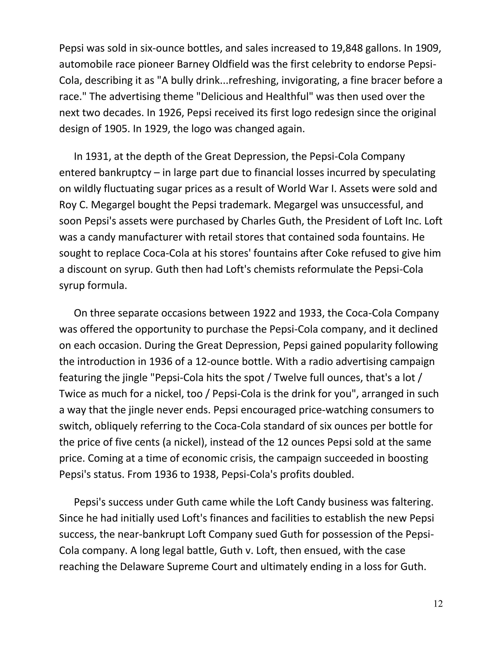 Pepsi was sold in six-ounce bottles, and sales increased to 19,848 gallons. In 1909,
automobile race pioneer Barney Oldfield was the first celebrity to endorse Pepsi-
Cola, describing it as "A bully drink...refreshing, invigorating, a fine bracer before a
race." The advertising theme "Delicious and Healthful" was then used over the
next two decades. In 1926, Pepsi received its first logo redesign since the original
design of 1905. In 1929, the logo was changed again.

   In 1931, at the depth of the Great Depression, the Pepsi-Cola Company
entered bankruptcy – in large part due to financial losses incurred by speculating
on wildly fluctuating sugar prices as a result of World War I. Assets were sold and
Roy C. Megargel bought the Pepsi trademark. Megargel was unsuccessful, and
soon Pepsi's assets were purchased by Charles Guth, the President of Loft Inc. Loft
was a candy manufacturer with retail stores that contained soda fountains. He
sought to replace Coca-Cola at his stores' fountains after Coke refused to give him
a discount on syrup. Guth then had Loft's chemists reformulate the Pepsi-Cola
syrup formula.

   On three separate occasions between 1922 and 1933, the Coca-Cola Company
was offered the opportunity to purchase the Pepsi-Cola company, and it declined
on each occasion. During the Great Depression, Pepsi gained popularity following
the introduction in 1936 of a 12-ounce bottle. With a radio advertising campaign
featuring the jingle "Pepsi-Cola hits the spot / Twelve full ounces, that's a lot /
Twice as much for a nickel, too / Pepsi-Cola is the drink for you", arranged in such
a way that the jingle never ends. Pepsi encouraged price-watching consumers to
switch, obliquely referring to the Coca-Cola standard of six ounces per bottle for
the price of five cents (a nickel), instead of the 12 ounces Pepsi sold at the same
price. Coming at a time of economic crisis, the campaign succeeded in boosting
Pepsi's status. From 1936 to 1938, Pepsi-Cola's profits doubled.

   Pepsi's success under Guth came while the Loft Candy business was faltering.
Since he had initially used Loft's finances and facilities to establish the new Pepsi
success, the near-bankrupt Loft Company sued Guth for possession of the Pepsi-
Cola company. A long legal battle, Guth v. Loft, then ensued, with the case
reaching the Delaware Supreme Court and ultimately ending in a loss for Guth.


                                                                                     12
 