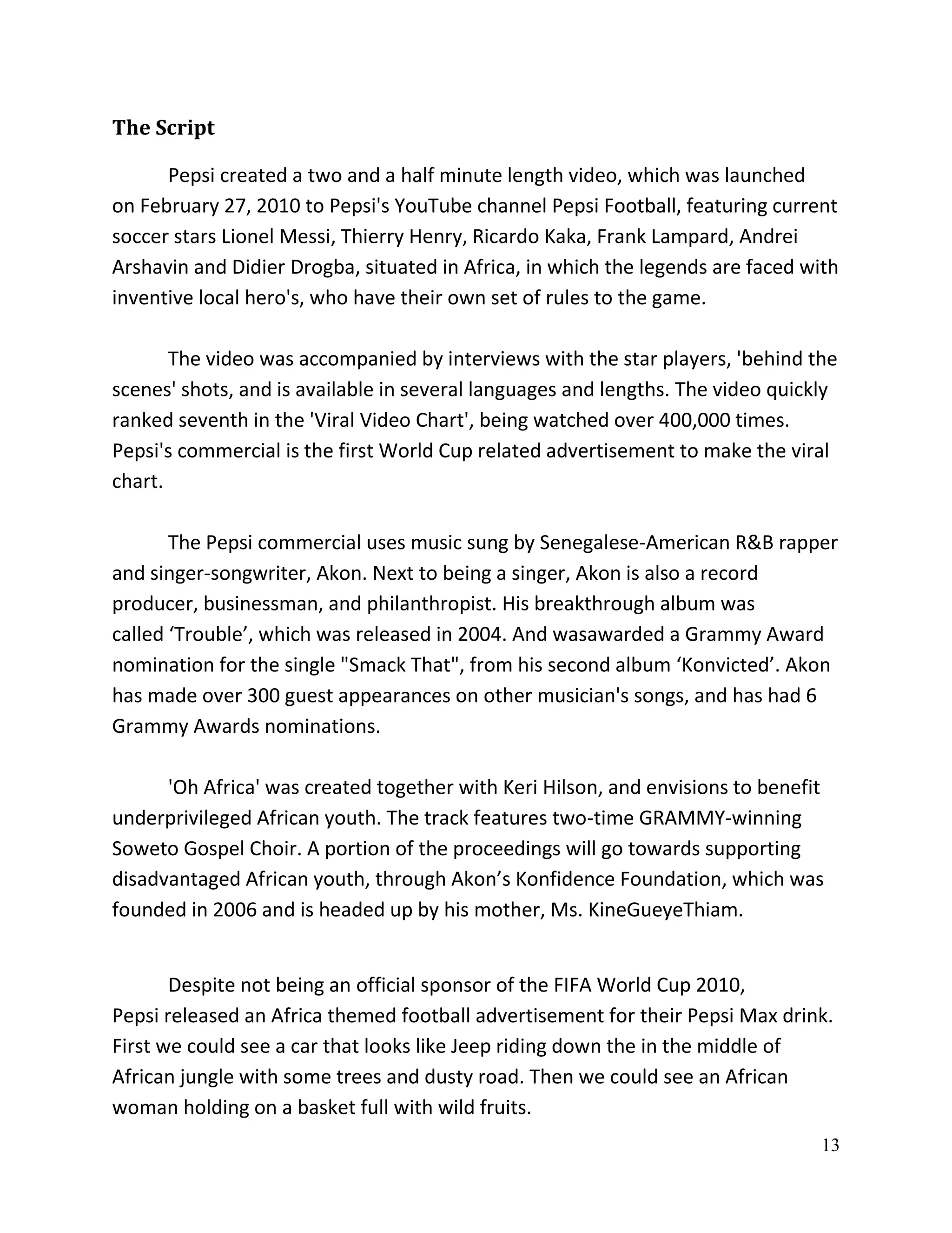 The Script

      Pepsi created a two and a half minute length video, which was launched
on February 27, 2010 to Pepsi's YouTube channel Pepsi Football, featuring current
soccer stars Lionel Messi, Thierry Henry, Ricardo Kaka, Frank Lampard, Andrei
Arshavin and Didier Drogba, situated in Africa, in which the legends are faced with
inventive local hero's, who have their own set of rules to the game.

       The video was accompanied by interviews with the star players, 'behind the
scenes' shots, and is available in several languages and lengths. The video quickly
ranked seventh in the 'Viral Video Chart', being watched over 400,000 times.
Pepsi's commercial is the first World Cup related advertisement to make the viral
chart.

       The Pepsi commercial uses music sung by Senegalese-American R&B rapper
and singer-songwriter, Akon. Next to being a singer, Akon is also a record
producer, businessman, and philanthropist. His breakthrough album was
called ‘Trouble’, which was released in 2004. And wasawarded a Grammy Award
nomination for the single "Smack That", from his second album ‘Konvicted’. Akon
has made over 300 guest appearances on other musician's songs, and has had 6
Grammy Awards nominations.

      'Oh Africa' was created together with Keri Hilson, and envisions to benefit
underprivileged African youth. The track features two-time GRAMMY-winning
Soweto Gospel Choir. A portion of the proceedings will go towards supporting
disadvantaged African youth, through Akon’s Konfidence Foundation, which was
founded in 2006 and is headed up by his mother, Ms. KineGueyeThiam.


       Despite not being an official sponsor of the FIFA World Cup 2010,
Pepsi released an Africa themed football advertisement for their Pepsi Max drink.
First we could see a car that looks like Jeep riding down the in the middle of
African jungle with some trees and dusty road. Then we could see an African
woman holding on a basket full with wild fruits.
                                                                                 13
 