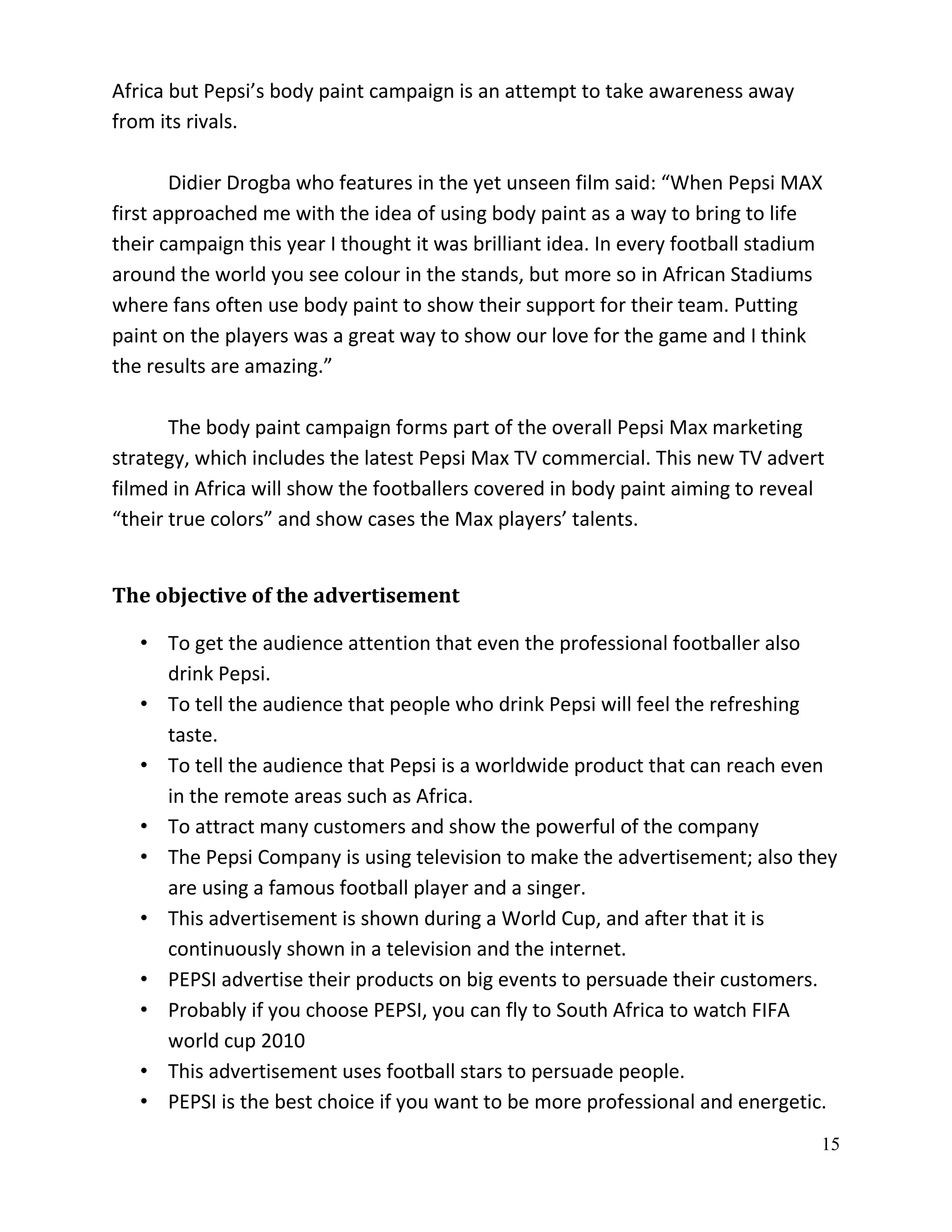 Africa but Pepsi’s body paint campaign is an attempt to take awareness away
from its rivals.

       Didier Drogba who features in the yet unseen film said: “When Pepsi MAX
first approached me with the idea of using body paint as a way to bring to life
their campaign this year I thought it was brilliant idea. In every football stadium
around the world you see colour in the stands, but more so in African Stadiums
where fans often use body paint to show their support for their team. Putting
paint on the players was a great way to show our love for the game and I think
the results are amazing.”

       The body paint campaign forms part of the overall Pepsi Max marketing
strategy, which includes the latest Pepsi Max TV commercial. This new TV advert
filmed in Africa will show the footballers covered in body paint aiming to reveal
“their true colors” and show cases the Max players’ talents.


The objective of the advertisement

   • To get the audience attention that even the professional footballer also
     drink Pepsi.
   • To tell the audience that people who drink Pepsi will feel the refreshing
     taste.
   • To tell the audience that Pepsi is a worldwide product that can reach even
     in the remote areas such as Africa.
   • To attract many customers and show the powerful of the company
   • The Pepsi Company is using television to make the advertisement; also they
     are using a famous football player and a singer.
   • This advertisement is shown during a World Cup, and after that it is
     continuously shown in a television and the internet.
   • PEPSI advertise their products on big events to persuade their customers.
   • Probably if you choose PEPSI, you can fly to South Africa to watch FIFA
     world cup 2010
   • This advertisement uses football stars to persuade people.
   • PEPSI is the best choice if you want to be more professional and energetic.
                                                                                  15
 