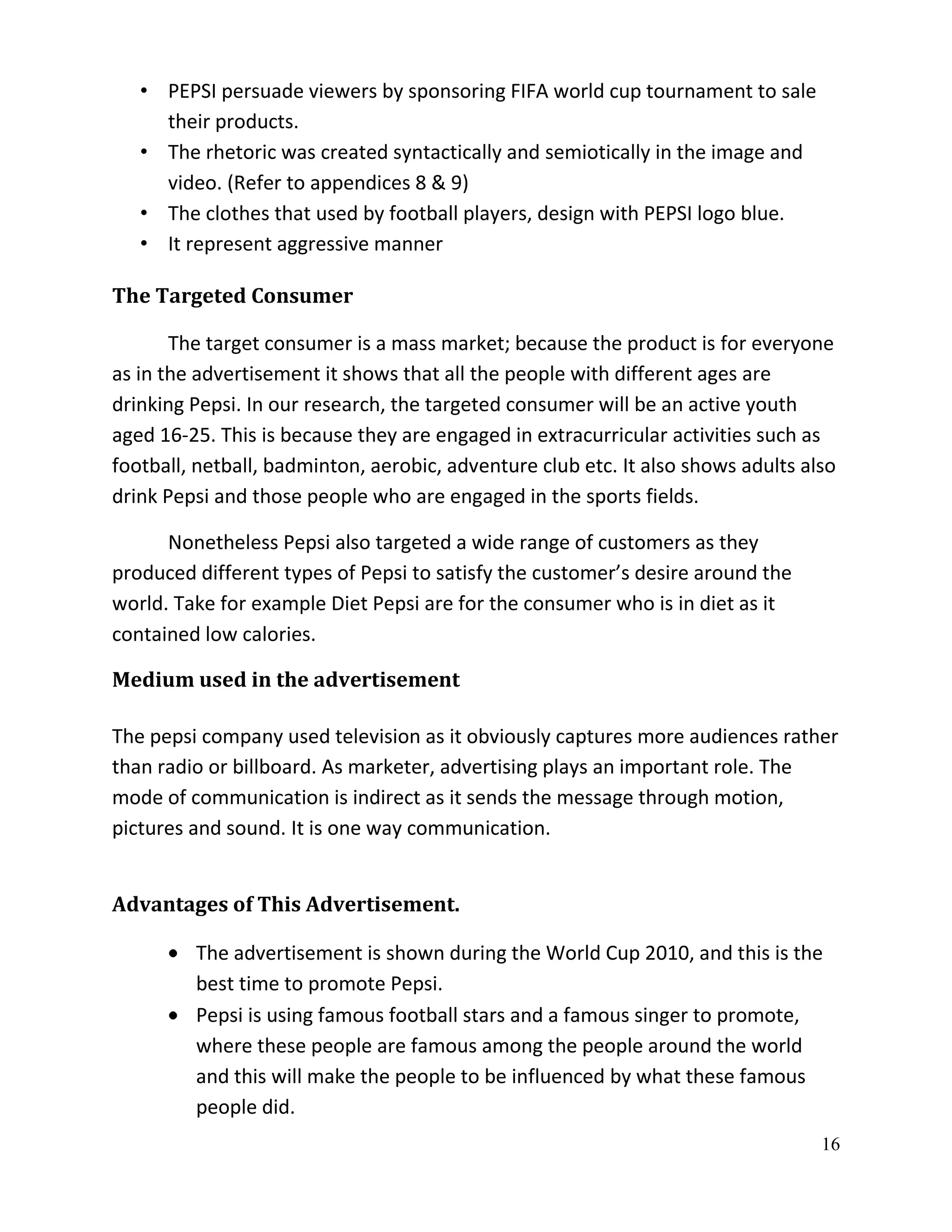 • PEPSI persuade viewers by sponsoring FIFA world cup tournament to sale
     their products.
   • The rhetoric was created syntactically and semiotically in the image and
     video. (Refer to appendices 8 & 9)
   • The clothes that used by football players, design with PEPSI logo blue.
   • It represent aggressive manner

The Targeted Consumer

       The target consumer is a mass market; because the product is for everyone
as in the advertisement it shows that all the people with different ages are
drinking Pepsi. In our research, the targeted consumer will be an active youth
aged 16-25. This is because they are engaged in extracurricular activities such as
football, netball, badminton, aerobic, adventure club etc. It also shows adults also
drink Pepsi and those people who are engaged in the sports fields.

      Nonetheless Pepsi also targeted a wide range of customers as they
produced different types of Pepsi to satisfy the customer’s desire around the
world. Take for example Diet Pepsi are for the consumer who is in diet as it
contained low calories.

Medium used in the advertisement

The pepsi company used television as it obviously captures more audiences rather
than radio or billboard. As marketer, advertising plays an important role. The
mode of communication is indirect as it sends the message through motion,
pictures and sound. It is one way communication.


Advantages of This Advertisement.

         The advertisement is shown during the World Cup 2010, and this is the
         best time to promote Pepsi.
         Pepsi is using famous football stars and a famous singer to promote,
         where these people are famous among the people around the world
         and this will make the people to be influenced by what these famous
         people did.
                                                                                  16
 