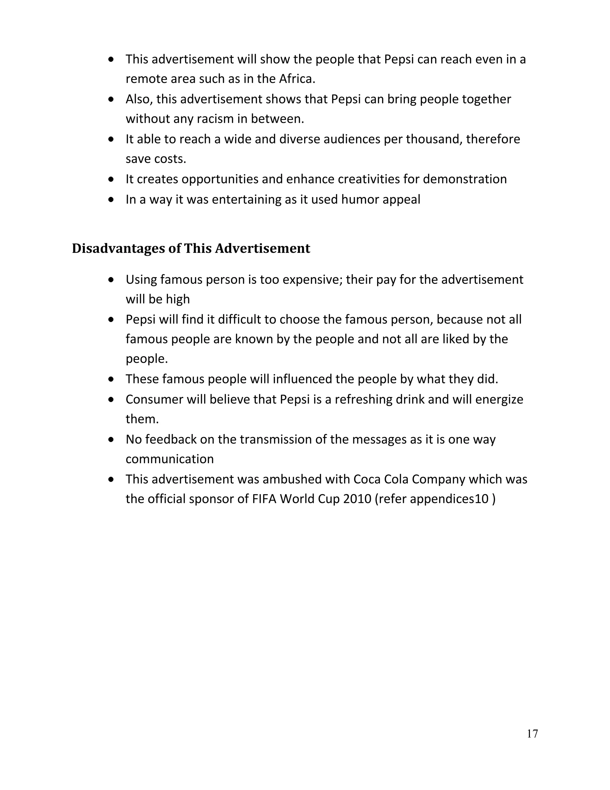 This advertisement will show the people that Pepsi can reach even in a
       remote area such as in the Africa.
       Also, this advertisement shows that Pepsi can bring people together
       without any racism in between.
       It able to reach a wide and diverse audiences per thousand, therefore
       save costs.
       It creates opportunities and enhance creativities for demonstration
       In a way it was entertaining as it used humor appeal


Disadvantages of This Advertisement

       Using famous person is too expensive; their pay for the advertisement
       will be high
       Pepsi will find it difficult to choose the famous person, because not all
       famous people are known by the people and not all are liked by the
       people.
       These famous people will influenced the people by what they did.
       Consumer will believe that Pepsi is a refreshing drink and will energize
       them.
       No feedback on the transmission of the messages as it is one way
       communication
       This advertisement was ambushed with Coca Cola Company which was
       the official sponsor of FIFA World Cup 2010 (refer appendices10 )




                                                                                17
 