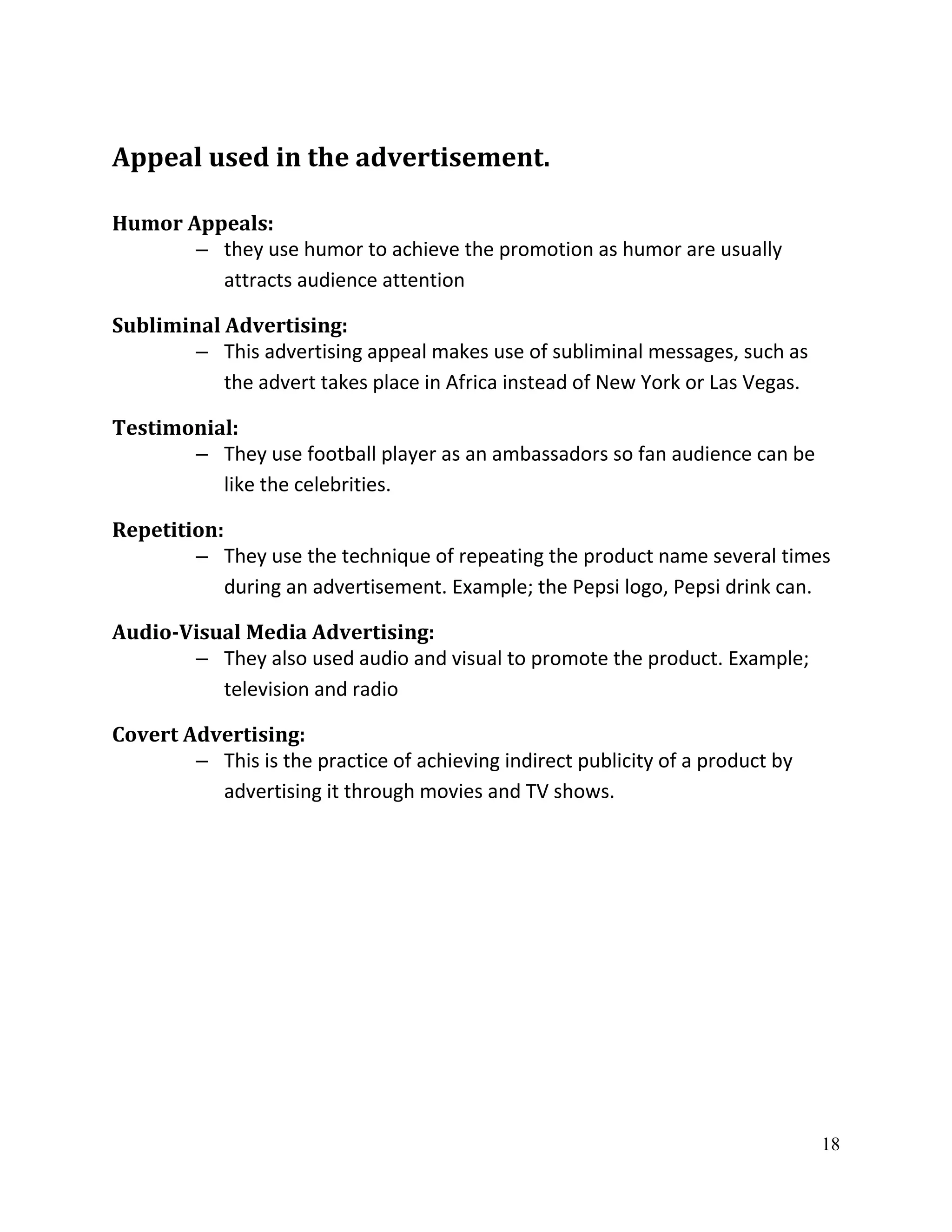 Appeal used in the advertisement.

Humor Appeals:
       – they use humor to achieve the promotion as humor are usually
         attracts audience attention

Subliminal Advertising:
        – This advertising appeal makes use of subliminal messages, such as
           the advert takes place in Africa instead of New York or Las Vegas.

Testimonial:
       – They use football player as an ambassadors so fan audience can be
          like the celebrities.

Repetition:
        – They use the technique of repeating the product name several times
            during an advertisement. Example; the Pepsi logo, Pepsi drink can.

Audio-Visual Media Advertising:
       – They also used audio and visual to promote the product. Example;
          television and radio

Covert Advertising:
        – This is the practice of achieving indirect publicity of a product by
          advertising it through movies and TV shows.




                                                                                 18
 