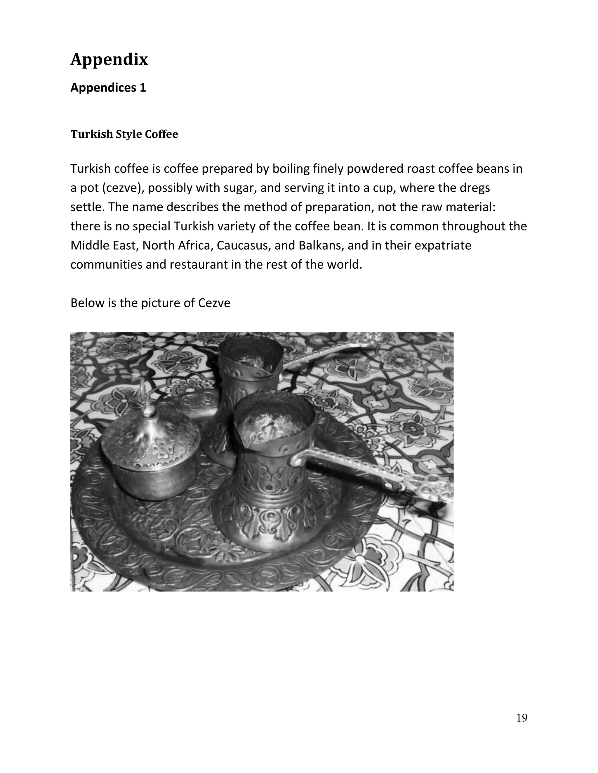 Appendix
Appendices 1


Turkish Style Coffee

Turkish coffee is coffee prepared by boiling finely powdered roast coffee beans in
a pot (cezve), possibly with sugar, and serving it into a cup, where the dregs
settle. The name describes the method of preparation, not the raw material:
there is no special Turkish variety of the coffee bean. It is common throughout the
Middle East, North Africa, Caucasus, and Balkans, and in their expatriate
communities and restaurant in the rest of the world.

Below is the picture of Cezve




                                                                                19
 