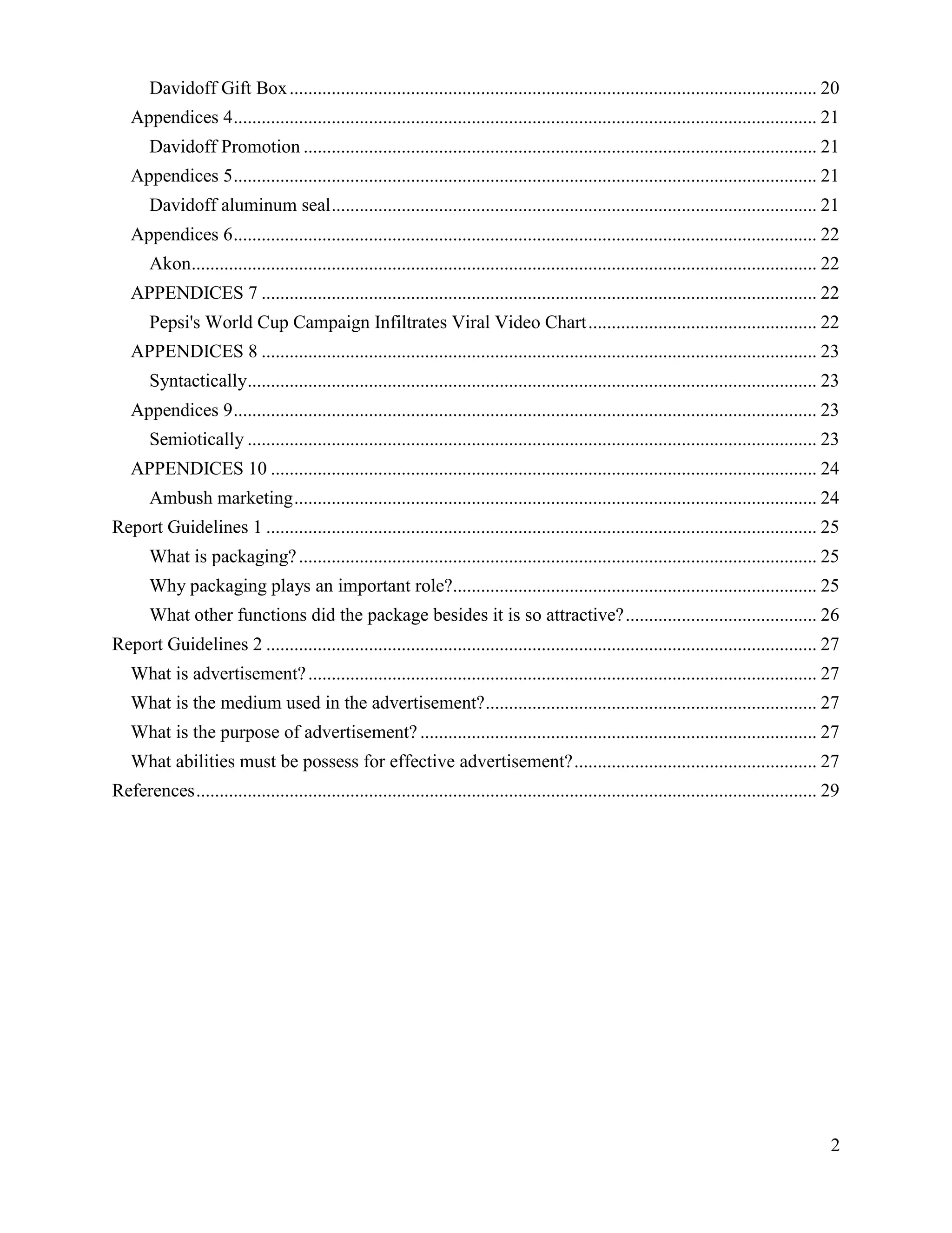 Davidoff Gift Box ................................................................................................................. 20
   Appendices 4 ............................................................................................................................. 21
       Davidoff Promotion .............................................................................................................. 21
   Appendices 5 ............................................................................................................................. 21
       Davidoff aluminum seal ........................................................................................................ 21
   Appendices 6 ............................................................................................................................. 22
       Akon...................................................................................................................................... 22
   APPENDICES 7 ....................................................................................................................... 22
       Pepsi's World Cup Campaign Infiltrates Viral Video Chart ................................................. 22
   APPENDICES 8 ....................................................................................................................... 23
       Syntactically.......................................................................................................................... 23
   Appendices 9 ............................................................................................................................. 23
       Semiotically .......................................................................................................................... 23
   APPENDICES 10 ..................................................................................................................... 24
       Ambush marketing ................................................................................................................ 24
Report Guidelines 1 ...................................................................................................................... 25
       What is packaging? ............................................................................................................... 25
       Why packaging plays an important role?.............................................................................. 25
       What other functions did the package besides it is so attractive? ......................................... 26
Report Guidelines 2 ...................................................................................................................... 27
   What is advertisement? ............................................................................................................. 27
   What is the medium used in the advertisement? ....................................................................... 27
   What is the purpose of advertisement? ..................................................................................... 27
   What abilities must be possess for effective advertisement? .................................................... 27
References ..................................................................................................................................... 29




                                                                                                                                                  2
 