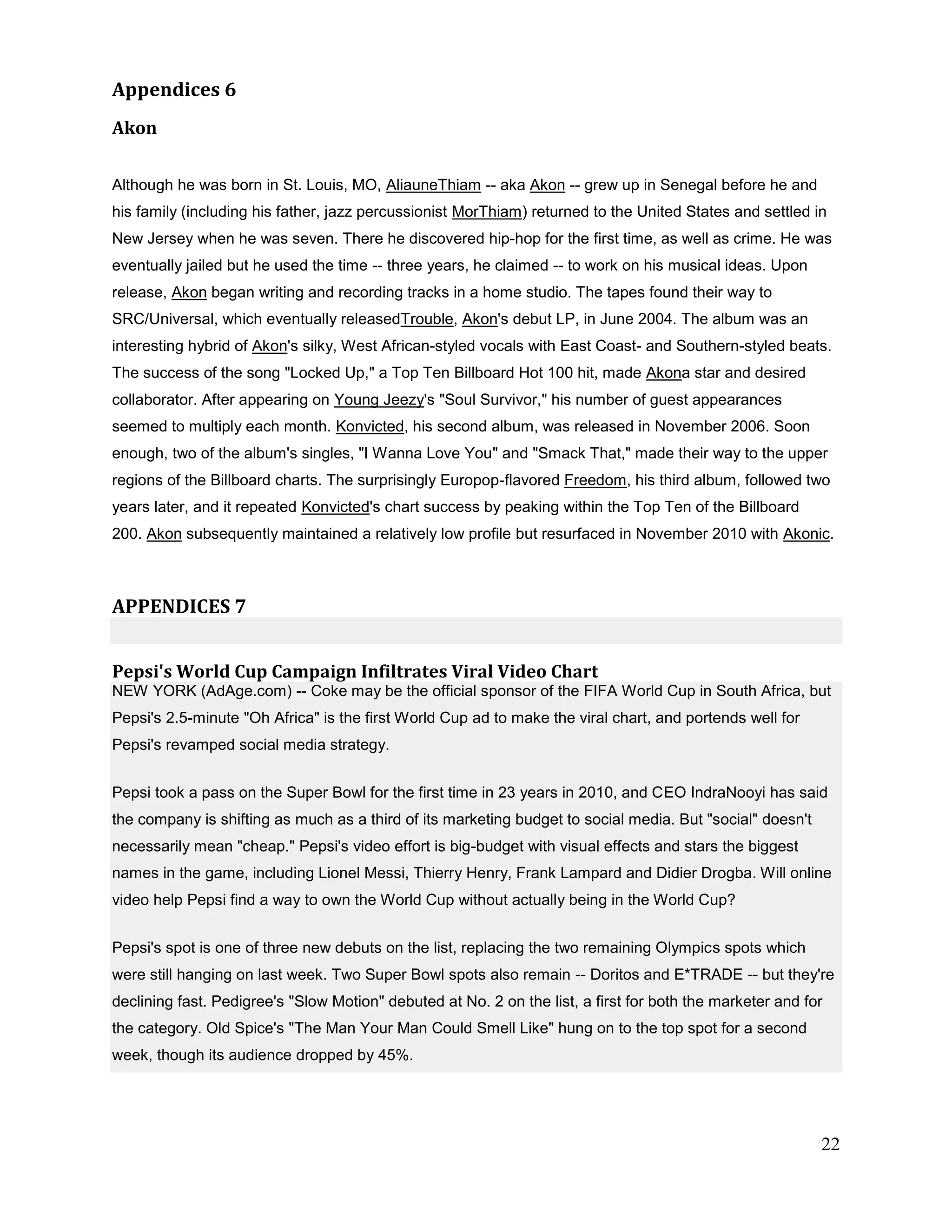 Appendices 6
Akon


Although he was born in St. Louis, MO, AliauneThiam -- aka Akon -- grew up in Senegal before he and
his family (including his father, jazz percussionist MorThiam) returned to the United States and settled in
New Jersey when he was seven. There he discovered hip-hop for the first time, as well as crime. He was
eventually jailed but he used the time -- three years, he claimed -- to work on his musical ideas. Upon
release, Akon began writing and recording tracks in a home studio. The tapes found their way to
SRC/Universal, which eventually releasedTrouble, Akon's debut LP, in June 2004. The album was an
interesting hybrid of Akon's silky, West African-styled vocals with East Coast- and Southern-styled beats.
The success of the song "Locked Up," a Top Ten Billboard Hot 100 hit, made Akona star and desired
collaborator. After appearing on Young Jeezy's "Soul Survivor," his number of guest appearances
seemed to multiply each month. Konvicted, his second album, was released in November 2006. Soon
enough, two of the album's singles, "I Wanna Love You" and "Smack That," made their way to the upper
regions of the Billboard charts. The surprisingly Europop-flavored Freedom, his third album, followed two
years later, and it repeated Konvicted's chart success by peaking within the Top Ten of the Billboard
200. Akon subsequently maintained a relatively low profile but resurfaced in November 2010 with Akonic.



APPENDICES 7


Pepsi's World Cup Campaign Infiltrates Viral Video Chart
NEW YORK (AdAge.com) -- Coke may be the official sponsor of the FIFA World Cup in South Africa, but
Pepsi's 2.5-minute "Oh Africa" is the first World Cup ad to make the viral chart, and portends well for
Pepsi's revamped social media strategy.


Pepsi took a pass on the Super Bowl for the first time in 23 years in 2010, and CEO IndraNooyi has said
the company is shifting as much as a third of its marketing budget to social media. But "social" doesn't
necessarily mean "cheap." Pepsi's video effort is big-budget with visual effects and stars the biggest
names in the game, including Lionel Messi, Thierry Henry, Frank Lampard and Didier Drogba. Will online
video help Pepsi find a way to own the World Cup without actually being in the World Cup?


Pepsi's spot is one of three new debuts on the list, replacing the two remaining Olympics spots which
were still hanging on last week. Two Super Bowl spots also remain -- Doritos and E*TRADE -- but they're
declining fast. Pedigree's "Slow Motion" debuted at No. 2 on the list, a first for both the marketer and for
the category. Old Spice's "The Man Your Man Could Smell Like" hung on to the top spot for a second
week, though its audience dropped by 45%.




                                                                                                           22
 