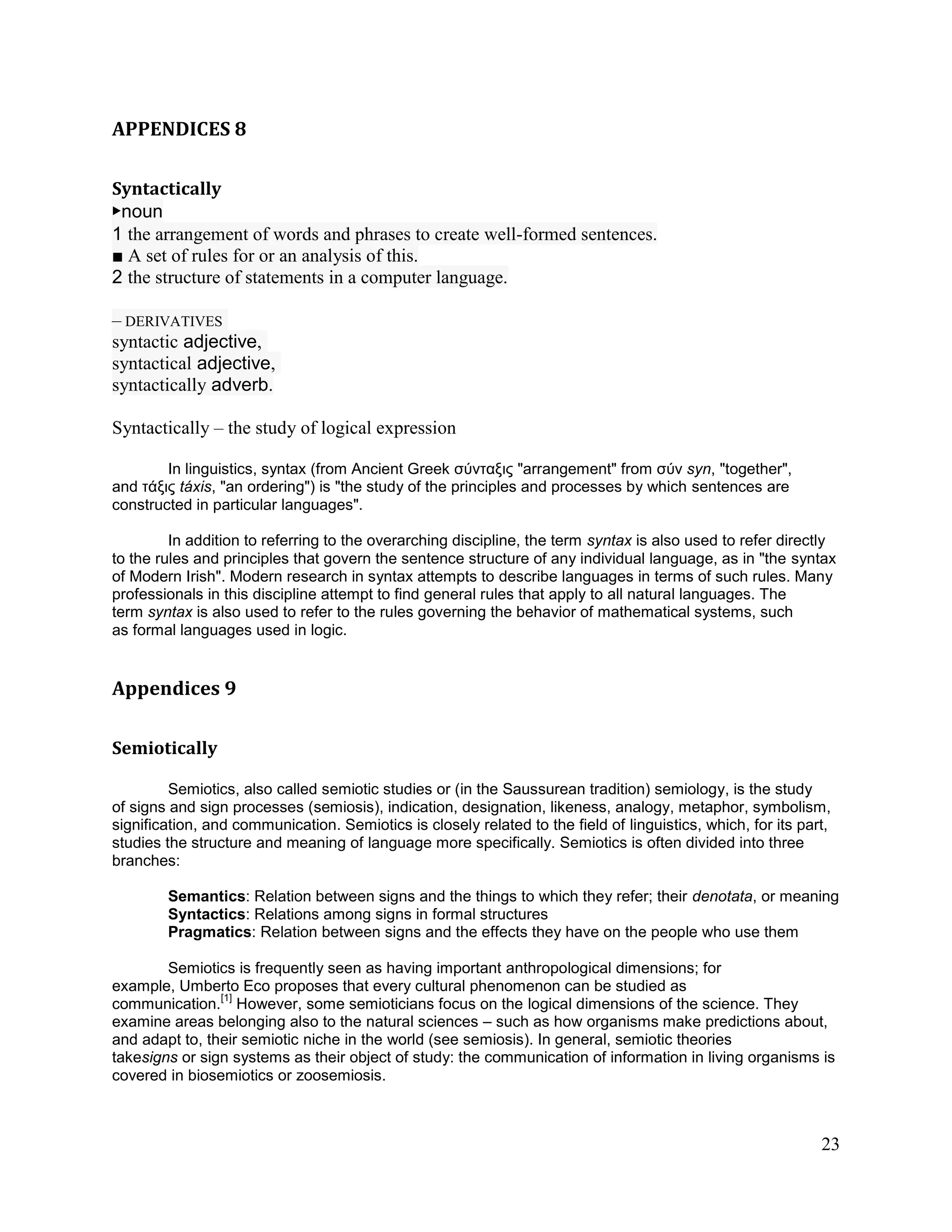APPENDICES 8

Syntactically
▶noun
1 the arrangement of words and phrases to create well-formed sentences.
■ A set of rules for or an analysis of this.
2 the structure of statements in a computer language.

– DERIVATIVES
syntactic adjective,
syntactical adjective,
syntactically adverb.

Syntactically – the study of logical expression

        In linguistics, syntax (from Ancient Greek σύνταξις "arrangement" from σύν syn, "together",
and τάξις táxis, "an ordering") is "the study of the principles and processes by which sentences are
constructed in particular languages".

         In addition to referring to the overarching discipline, the term syntax is also used to refer directly
to the rules and principles that govern the sentence structure of any individual language, as in "the syntax
of Modern Irish". Modern research in syntax attempts to describe languages in terms of such rules. Many
professionals in this discipline attempt to find general rules that apply to all natural languages. The
term syntax is also used to refer to the rules governing the behavior of mathematical systems, such
as formal languages used in logic.


Appendices 9

Semiotically

         Semiotics, also called semiotic studies or (in the Saussurean tradition) semiology, is the study
of signs and sign processes (semiosis), indication, designation, likeness, analogy, metaphor, symbolism,
signification, and communication. Semiotics is closely related to the field of linguistics, which, for its part,
studies the structure and meaning of language more specifically. Semiotics is often divided into three
branches:

        Semantics: Relation between signs and the things to which they refer; their denotata, or meaning
        Syntactics: Relations among signs in formal structures
        Pragmatics: Relation between signs and the effects they have on the people who use them

        Semiotics is frequently seen as having important anthropological dimensions; for
example, Umberto Eco proposes that every cultural phenomenon can be studied as
                [1]
communication. However, some semioticians focus on the logical dimensions of the science. They
examine areas belonging also to the natural sciences – such as how organisms make predictions about,
and adapt to, their semiotic niche in the world (see semiosis). In general, semiotic theories
takesigns or sign systems as their object of study: the communication of information in living organisms is
covered in biosemiotics or zoosemiosis.



                                                                                                              23
 