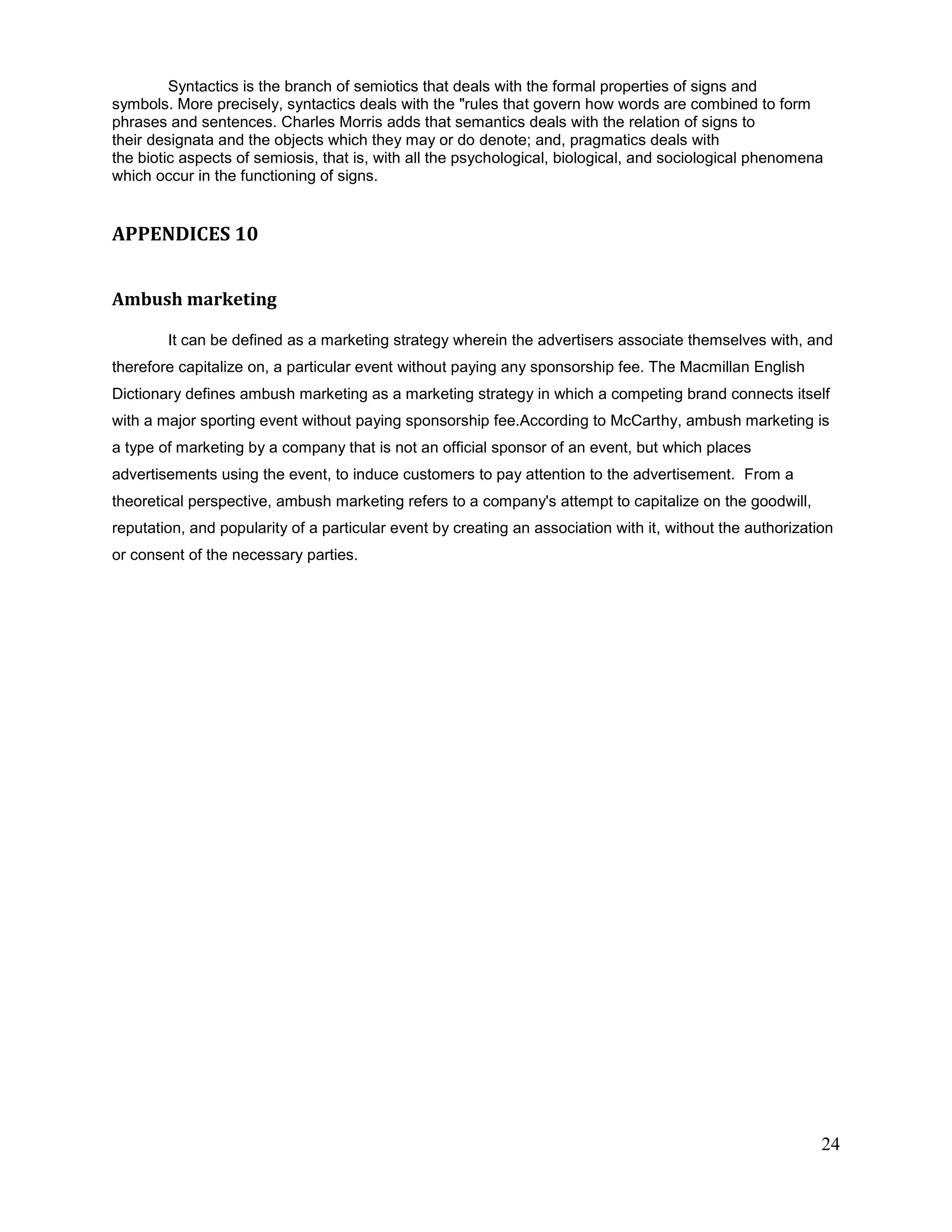 Syntactics is the branch of semiotics that deals with the formal properties of signs and
symbols. More precisely, syntactics deals with the "rules that govern how words are combined to form
phrases and sentences. Charles Morris adds that semantics deals with the relation of signs to
their designata and the objects which they may or do denote; and, pragmatics deals with
the biotic aspects of semiosis, that is, with all the psychological, biological, and sociological phenomena
which occur in the functioning of signs.


APPENDICES 10


Ambush marketing

        It can be defined as a marketing strategy wherein the advertisers associate themselves with, and
therefore capitalize on, a particular event without paying any sponsorship fee. The Macmillan English
Dictionary defines ambush marketing as a marketing strategy in which a competing brand connects itself
with a major sporting event without paying sponsorship fee.According to McCarthy, ambush marketing is
a type of marketing by a company that is not an official sponsor of an event, but which places
advertisements using the event, to induce customers to pay attention to the advertisement. From a
theoretical perspective, ambush marketing refers to a company's attempt to capitalize on the goodwill,
reputation, and popularity of a particular event by creating an association with it, without the authorization
or consent of the necessary parties.




                                                                                                            24
 