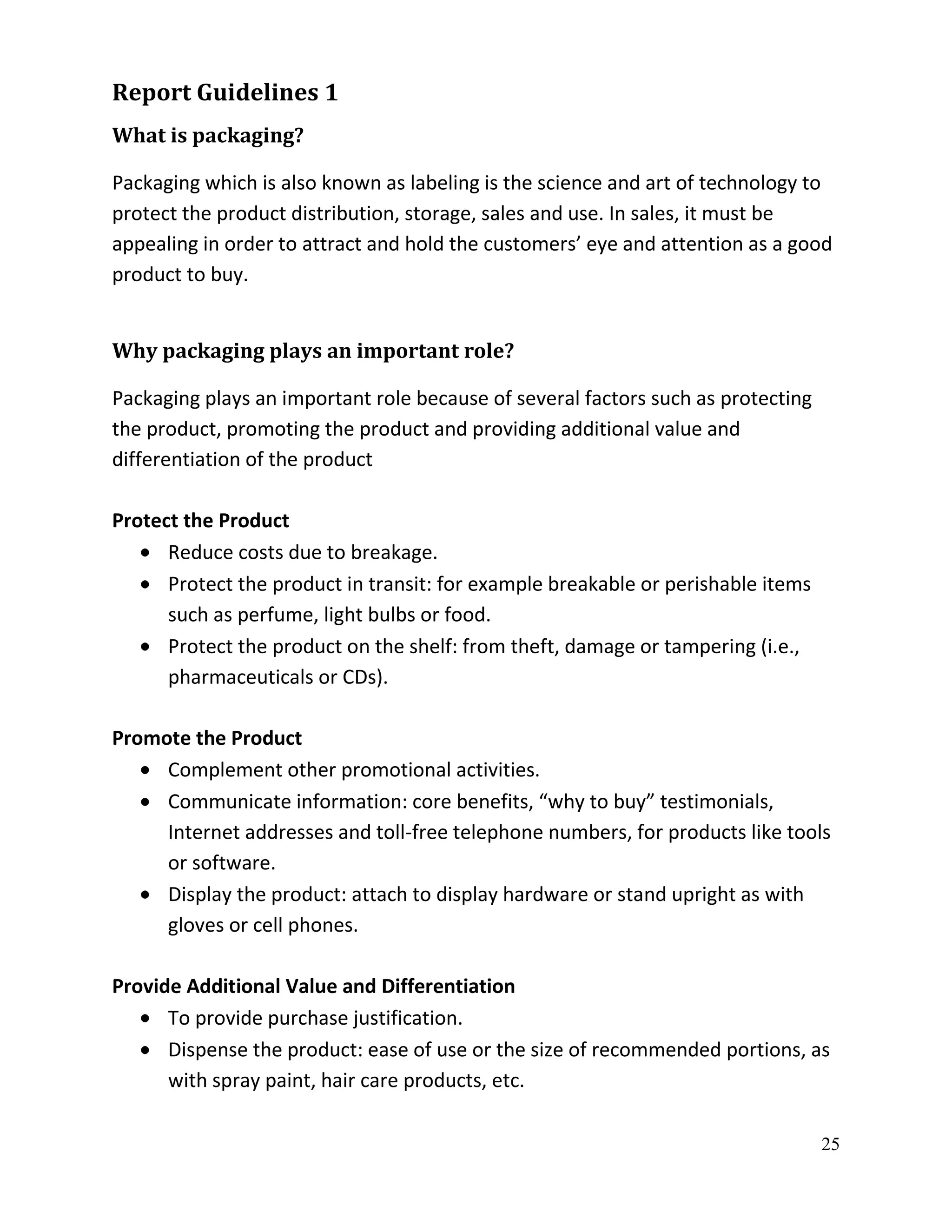 Report Guidelines 1
What is packaging?

Packaging which is also known as labeling is the science and art of technology to
protect the product distribution, storage, sales and use. In sales, it must be
appealing in order to attract and hold the customers’ eye and attention as a good
product to buy.


Why packaging plays an important role?

Packaging plays an important role because of several factors such as protecting
the product, promoting the product and providing additional value and
differentiation of the product

Protect the Product
      Reduce costs due to breakage.
      Protect the product in transit: for example breakable or perishable items
      such as perfume, light bulbs or food.
      Protect the product on the shelf: from theft, damage or tampering (i.e.,
      pharmaceuticals or CDs).

Promote the Product
     Complement other promotional activities.
     Communicate information: core benefits, “why to buy” testimonials,
     Internet addresses and toll-free telephone numbers, for products like tools
     or software.
     Display the product: attach to display hardware or stand upright as with
     gloves or cell phones.

Provide Additional Value and Differentiation
      To provide purchase justification.
      Dispense the product: ease of use or the size of recommended portions, as
      with spray paint, hair care products, etc.

                                                                                  25
 