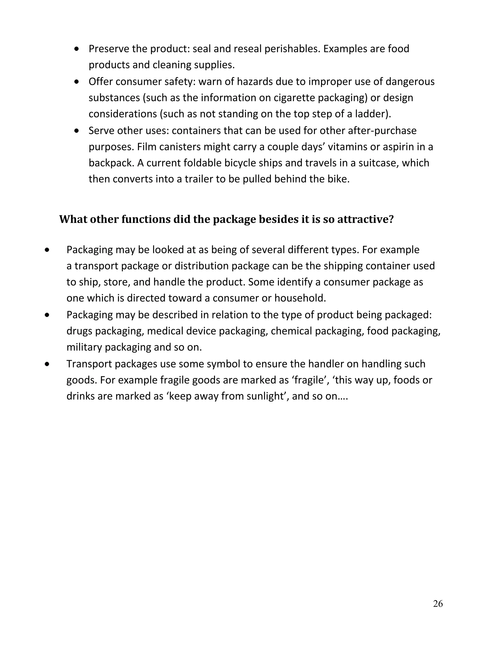 Preserve the product: seal and reseal perishables. Examples are food
     products and cleaning supplies.
     Offer consumer safety: warn of hazards due to improper use of dangerous
     substances (such as the information on cigarette packaging) or design
     considerations (such as not standing on the top step of a ladder).
     Serve other uses: containers that can be used for other after-purchase
     purposes. Film canisters might carry a couple days’ vitamins or aspirin in a
     backpack. A current foldable bicycle ships and travels in a suitcase, which
     then converts into a trailer to be pulled behind the bike.


What other functions did the package besides it is so attractive?

 Packaging may be looked at as being of several different types. For example
 a transport package or distribution package can be the shipping container used
 to ship, store, and handle the product. Some identify a consumer package as
 one which is directed toward a consumer or household.
 Packaging may be described in relation to the type of product being packaged:
 drugs packaging, medical device packaging, chemical packaging, food packaging,
 military packaging and so on.
 Transport packages use some symbol to ensure the handler on handling such
 goods. For example fragile goods are marked as ‘fragile’, ‘this way up, foods or
 drinks are marked as ‘keep away from sunlight’, and so on….




                                                                                26
 