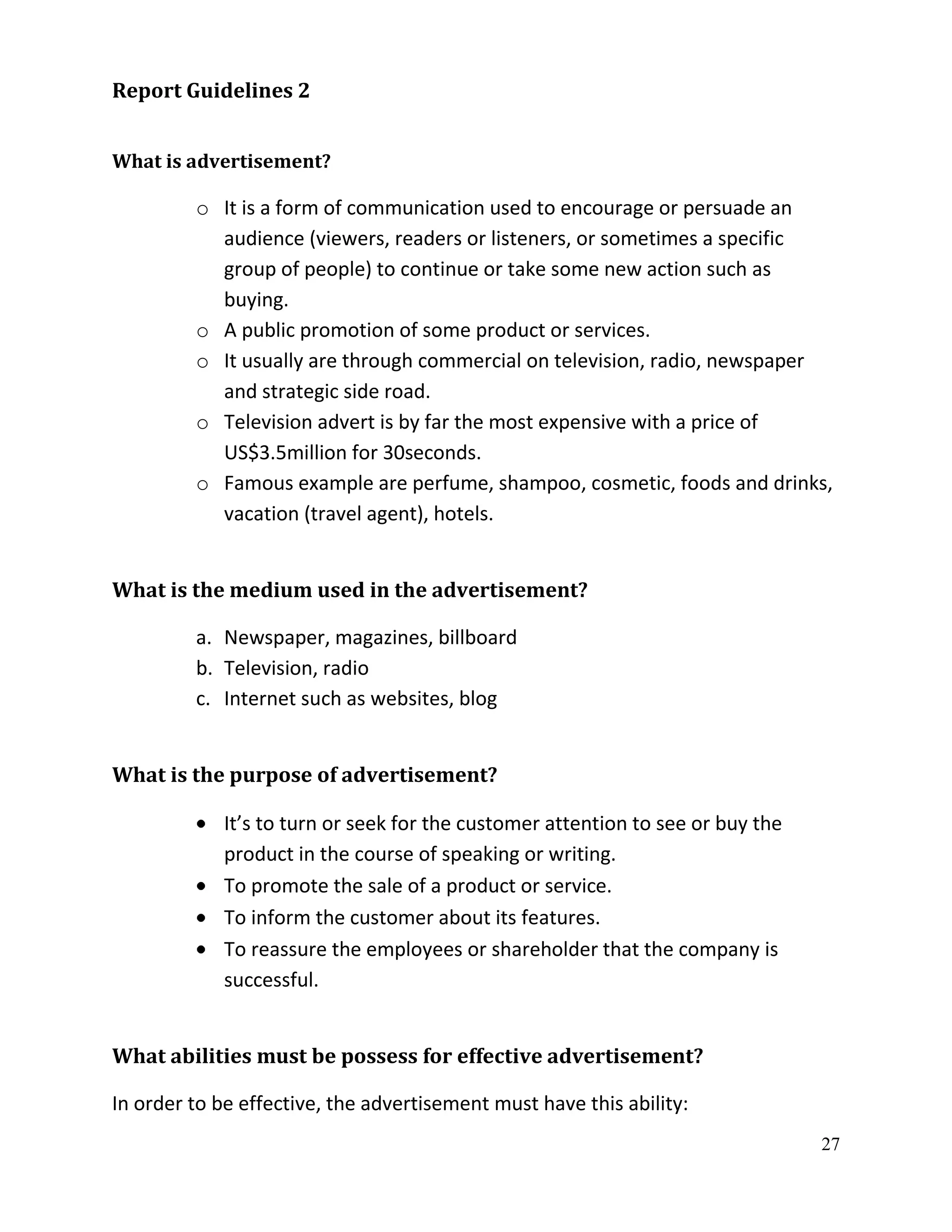 Report Guidelines 2


What is advertisement?

         o It is a form of communication used to encourage or persuade an
           audience (viewers, readers or listeners, or sometimes a specific
           group of people) to continue or take some new action such as
           buying.
         o A public promotion of some product or services.
         o It usually are through commercial on television, radio, newspaper
           and strategic side road.
         o Television advert is by far the most expensive with a price of
           US$3.5million for 30seconds.
         o Famous example are perfume, shampoo, cosmetic, foods and drinks,
           vacation (travel agent), hotels.


What is the medium used in the advertisement?

         a. Newspaper, magazines, billboard
         b. Television, radio
         c. Internet such as websites, blog


What is the purpose of advertisement?

             It’s to turn or seek for the customer attention to see or buy the
             product in the course of speaking or writing.
             To promote the sale of a product or service.
             To inform the customer about its features.
             To reassure the employees or shareholder that the company is
             successful.


What abilities must be possess for effective advertisement?

In order to be effective, the advertisement must have this ability:
                                                                                 27
 