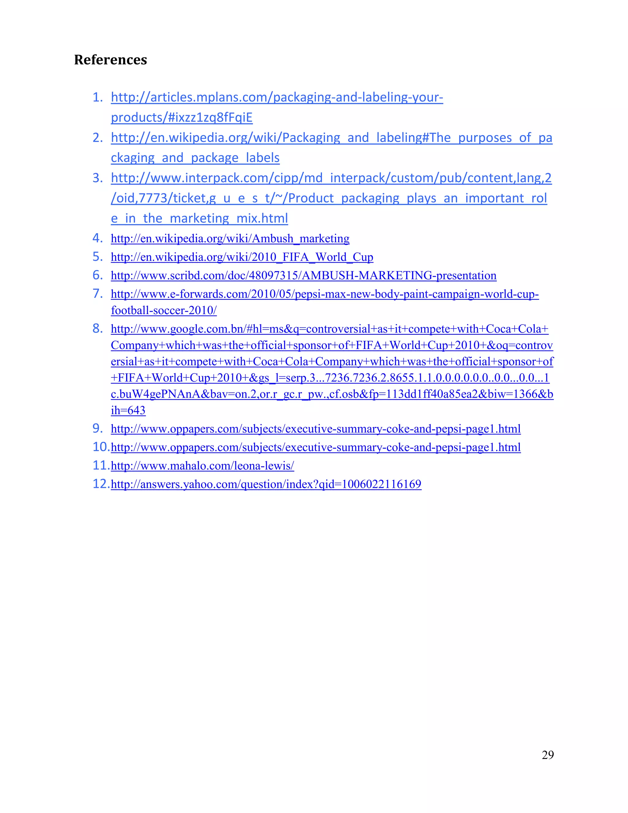 References

  1. http://articles.mplans.com/packaging-and-labeling-your-
     products/#ixzz1zq8fFqiE
  2. http://en.wikipedia.org/wiki/Packaging_and_labeling#The_purposes_of_pa
     ckaging_and_package_labels
  3. http://www.interpack.com/cipp/md_interpack/custom/pub/content,lang,2
     /oid,7773/ticket,g_u_e_s_t/~/Product_packaging_plays_an_important_rol
     e_in_the_marketing_mix.html
  4. http://en.wikipedia.org/wiki/Ambush_marketing
  5. http://en.wikipedia.org/wiki/2010_FIFA_World_Cup
  6. http://www.scribd.com/doc/48097315/AMBUSH-MARKETING-presentation
  7. http://www.e-forwards.com/2010/05/pepsi-max-new-body-paint-campaign-world-cup-
     football-soccer-2010/
  8. http://www.google.com.bn/#hl=ms&q=controversial+as+it+compete+with+Coca+Cola+
     Company+which+was+the+official+sponsor+of+FIFA+World+Cup+2010+&oq=controv
     ersial+as+it+compete+with+Coca+Cola+Company+which+was+the+official+sponsor+of
     +FIFA+World+Cup+2010+&gs_l=serp.3...7236.7236.2.8655.1.1.0.0.0.0.0.0..0.0...0.0...1
     c.buW4gePNAnA&bav=on.2,or.r_gc.r_pw.,cf.osb&fp=113dd1ff40a85ea2&biw=1366&b
     ih=643
  9. http://www.oppapers.com/subjects/executive-summary-coke-and-pepsi-page1.html
  10.http://www.oppapers.com/subjects/executive-summary-coke-and-pepsi-page1.html
  11.http://www.mahalo.com/leona-lewis/
  12.http://answers.yahoo.com/question/index?qid=1006022116169




                                                                                     29
 