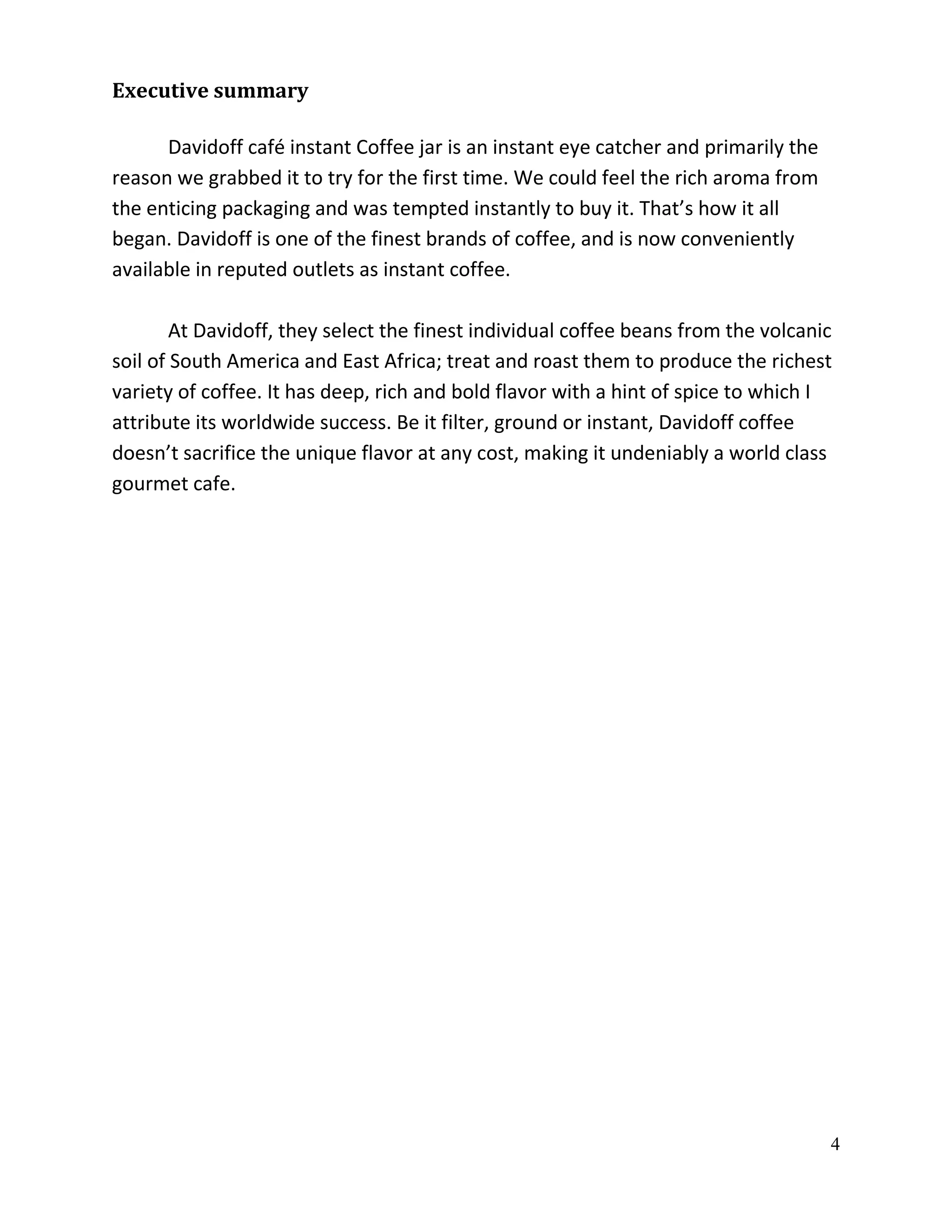 Executive summary

      Davidoff café instant Coffee jar is an instant eye catcher and primarily the
reason we grabbed it to try for the first time. We could feel the rich aroma from
the enticing packaging and was tempted instantly to buy it. That’s how it all
began. Davidoff is one of the finest brands of coffee, and is now conveniently
available in reputed outlets as instant coffee.

        At Davidoff, they select the finest individual coffee beans from the volcanic
soil of South America and East Africa; treat and roast them to produce the richest
variety of coffee. It has deep, rich and bold flavor with a hint of spice to which I
attribute its worldwide success. Be it filter, ground or instant, Davidoff coffee
doesn’t sacrifice the unique flavor at any cost, making it undeniably a world class
gourmet cafe.




                                                                                     4
 