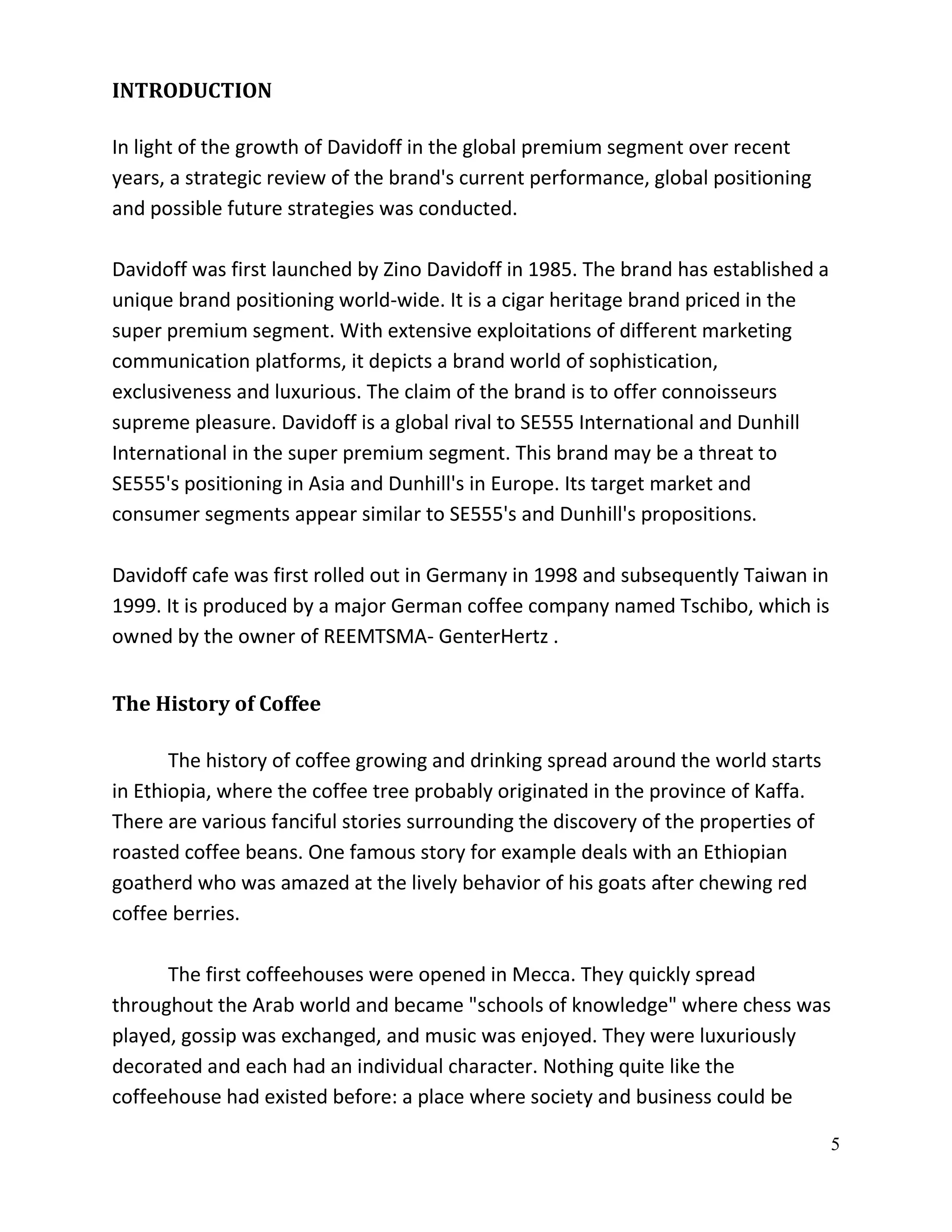 INTRODUCTION

In light of the growth of Davidoff in the global premium segment over recent
years, a strategic review of the brand's current performance, global positioning
and possible future strategies was conducted.

Davidoff was first launched by Zino Davidoff in 1985. The brand has established a
unique brand positioning world-wide. It is a cigar heritage brand priced in the
super premium segment. With extensive exploitations of different marketing
communication platforms, it depicts a brand world of sophistication,
exclusiveness and luxurious. The claim of the brand is to offer connoisseurs
supreme pleasure. Davidoff is a global rival to SE555 International and Dunhill
International in the super premium segment. This brand may be a threat to
SE555's positioning in Asia and Dunhill's in Europe. Its target market and
consumer segments appear similar to SE555's and Dunhill's propositions.

Davidoff cafe was first rolled out in Germany in 1998 and subsequently Taiwan in
1999. It is produced by a major German coffee company named Tschibo, which is
owned by the owner of REEMTSMA- GenterHertz .


The History of Coffee

       The history of coffee growing and drinking spread around the world starts
in Ethiopia, where the coffee tree probably originated in the province of Kaffa.
There are various fanciful stories surrounding the discovery of the properties of
roasted coffee beans. One famous story for example deals with an Ethiopian
goatherd who was amazed at the lively behavior of his goats after chewing red
coffee berries.

      The first coffeehouses were opened in Mecca. They quickly spread
throughout the Arab world and became "schools of knowledge" where chess was
played, gossip was exchanged, and music was enjoyed. They were luxuriously
decorated and each had an individual character. Nothing quite like the
coffeehouse had existed before: a place where society and business could be

                                                                                    5
 