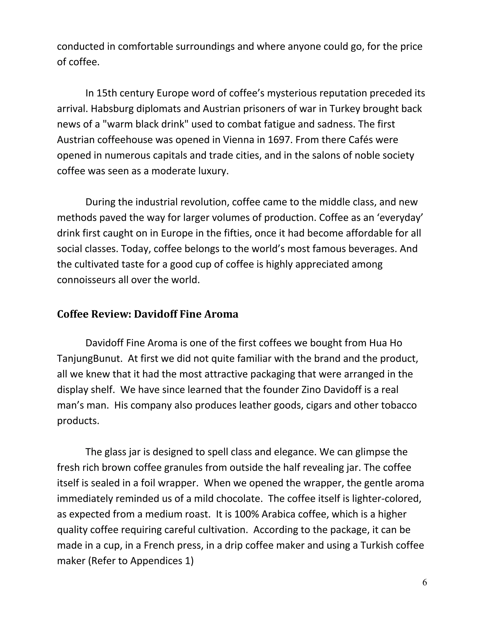 conducted in comfortable surroundings and where anyone could go, for the price
of coffee.

       In 15th century Europe word of coffee’s mysterious reputation preceded its
arrival. Habsburg diplomats and Austrian prisoners of war in Turkey brought back
news of a "warm black drink" used to combat fatigue and sadness. The first
Austrian coffeehouse was opened in Vienna in 1697. From there Cafés were
opened in numerous capitals and trade cities, and in the salons of noble society
coffee was seen as a moderate luxury.

       During the industrial revolution, coffee came to the middle class, and new
methods paved the way for larger volumes of production. Coffee as an ‘everyday’
drink first caught on in Europe in the fifties, once it had become affordable for all
social classes. Today, coffee belongs to the world’s most famous beverages. And
the cultivated taste for a good cup of coffee is highly appreciated among
connoisseurs all over the world.


Coffee Review: Davidoff Fine Aroma

       Davidoff Fine Aroma is one of the first coffees we bought from Hua Ho
TanjungBunut. At first we did not quite familiar with the brand and the product,
all we knew that it had the most attractive packaging that were arranged in the
display shelf. We have since learned that the founder Zino Davidoff is a real
man’s man. His company also produces leather goods, cigars and other tobacco
products.

        The glass jar is designed to spell class and elegance. We can glimpse the
fresh rich brown coffee granules from outside the half revealing jar. The coffee
itself is sealed in a foil wrapper. When we opened the wrapper, the gentle aroma
immediately reminded us of a mild chocolate. The coffee itself is lighter-colored,
as expected from a medium roast. It is 100% Arabica coffee, which is a higher
quality coffee requiring careful cultivation. According to the package, it can be
made in a cup, in a French press, in a drip coffee maker and using a Turkish coffee
maker (Refer to Appendices 1)
                                                                                    6
 