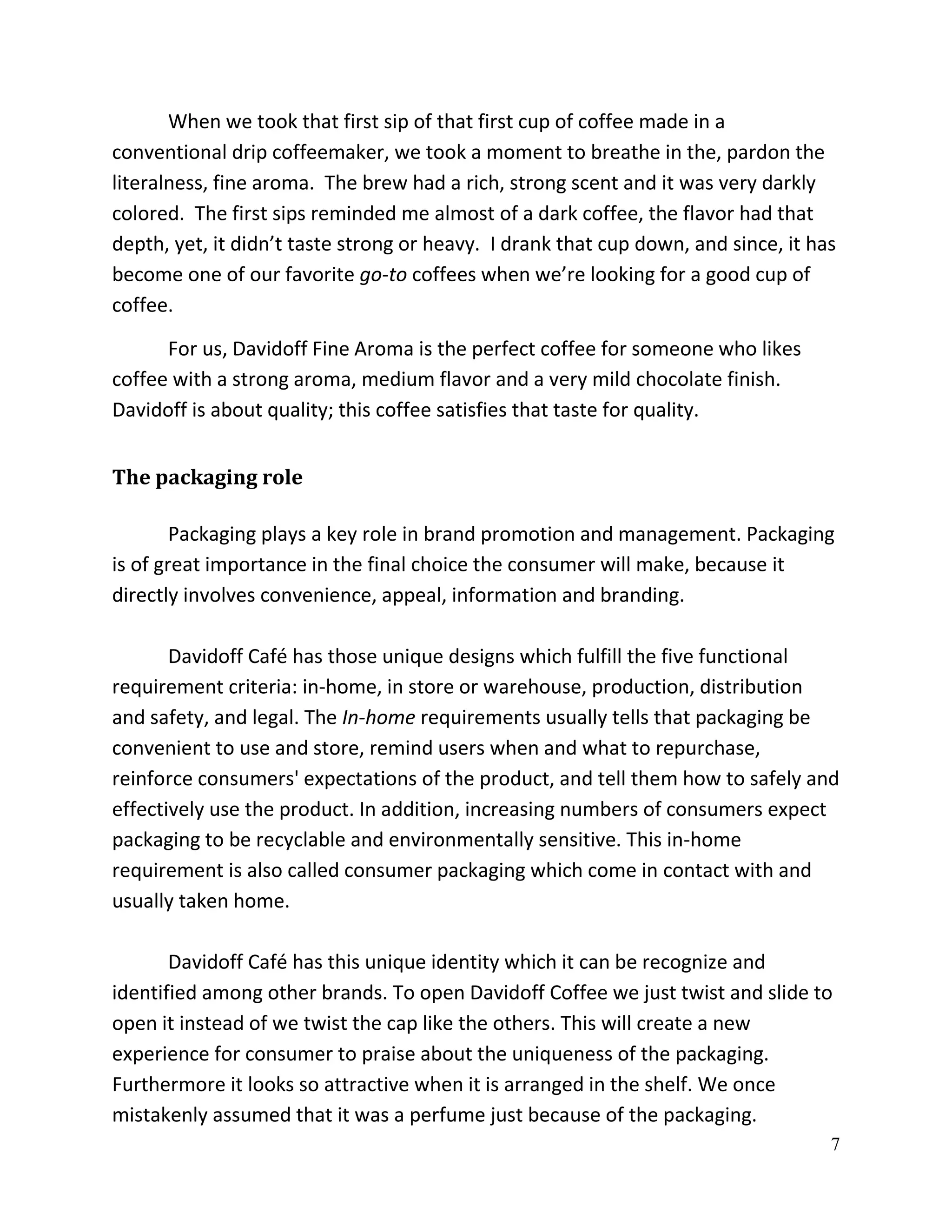 When we took that first sip of that first cup of coffee made in a
conventional drip coffeemaker, we took a moment to breathe in the, pardon the
literalness, fine aroma. The brew had a rich, strong scent and it was very darkly
colored. The first sips reminded me almost of a dark coffee, the flavor had that
depth, yet, it didn’t taste strong or heavy. I drank that cup down, and since, it has
become one of our favorite go-to coffees when we’re looking for a good cup of
coffee.

      For us, Davidoff Fine Aroma is the perfect coffee for someone who likes
coffee with a strong aroma, medium flavor and a very mild chocolate finish.
Davidoff is about quality; this coffee satisfies that taste for quality.


The packaging role

        Packaging plays a key role in brand promotion and management. Packaging
is of great importance in the final choice the consumer will make, because it
directly involves convenience, appeal, information and branding.

       Davidoff Café has those unique designs which fulfill the five functional
requirement criteria: in-home, in store or warehouse, production, distribution
and safety, and legal. The In-home requirements usually tells that packaging be
convenient to use and store, remind users when and what to repurchase,
reinforce consumers' expectations of the product, and tell them how to safely and
effectively use the product. In addition, increasing numbers of consumers expect
packaging to be recyclable and environmentally sensitive. This in-home
requirement is also called consumer packaging which come in contact with and
usually taken home.

       Davidoff Café has this unique identity which it can be recognize and
identified among other brands. To open Davidoff Coffee we just twist and slide to
open it instead of we twist the cap like the others. This will create a new
experience for consumer to praise about the uniqueness of the packaging.
Furthermore it looks so attractive when it is arranged in the shelf. We once
mistakenly assumed that it was a perfume just because of the packaging.
                                                                                    7
 
