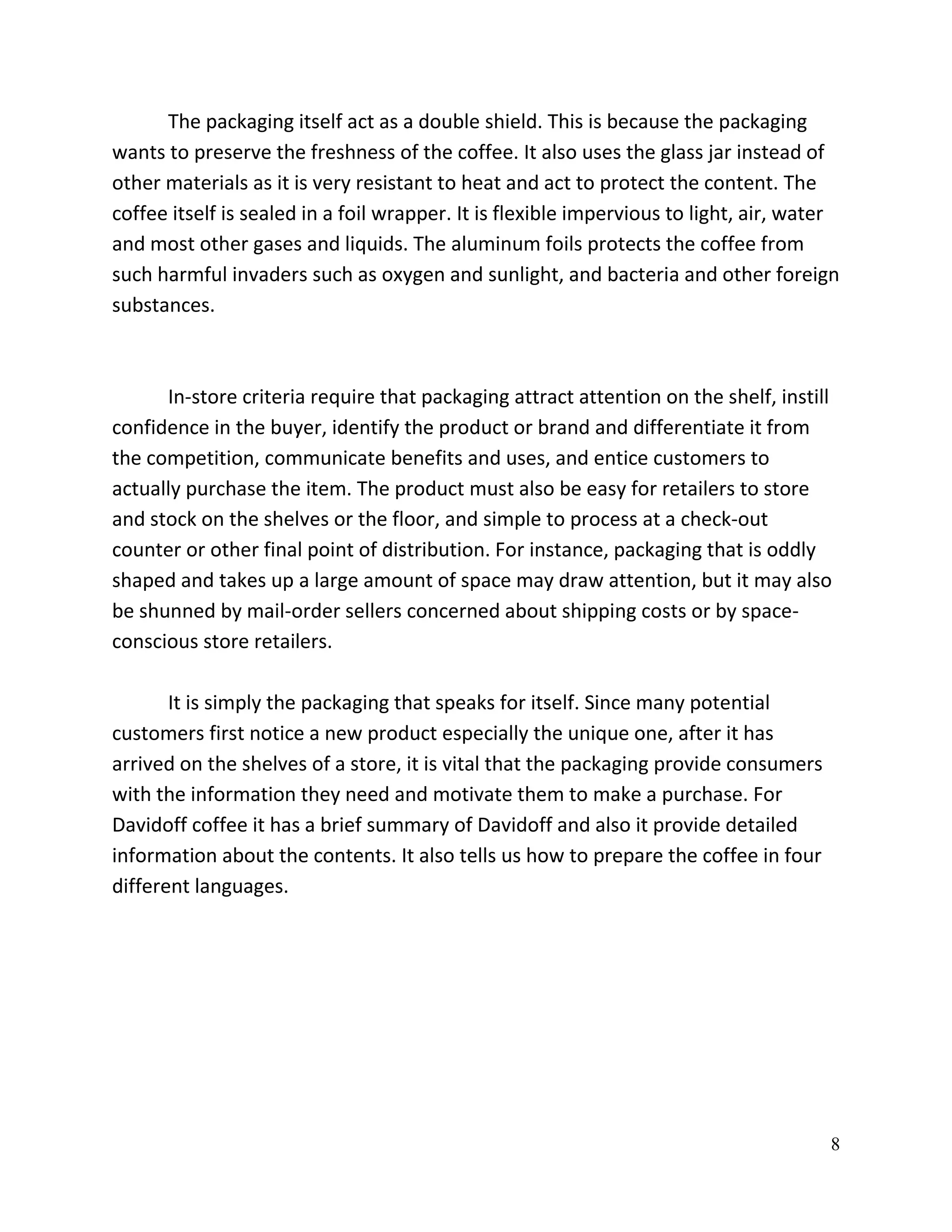 The packaging itself act as a double shield. This is because the packaging
wants to preserve the freshness of the coffee. It also uses the glass jar instead of
other materials as it is very resistant to heat and act to protect the content. The
coffee itself is sealed in a foil wrapper. It is flexible impervious to light, air, water
and most other gases and liquids. The aluminum foils protects the coffee from
such harmful invaders such as oxygen and sunlight, and bacteria and other foreign
substances.



      In-store criteria require that packaging attract attention on the shelf, instill
confidence in the buyer, identify the product or brand and differentiate it from
the competition, communicate benefits and uses, and entice customers to
actually purchase the item. The product must also be easy for retailers to store
and stock on the shelves or the floor, and simple to process at a check-out
counter or other final point of distribution. For instance, packaging that is oddly
shaped and takes up a large amount of space may draw attention, but it may also
be shunned by mail-order sellers concerned about shipping costs or by space-
conscious store retailers.

       It is simply the packaging that speaks for itself. Since many potential
customers first notice a new product especially the unique one, after it has
arrived on the shelves of a store, it is vital that the packaging provide consumers
with the information they need and motivate them to make a purchase. For
Davidoff coffee it has a brief summary of Davidoff and also it provide detailed
information about the contents. It also tells us how to prepare the coffee in four
different languages.




                                                                                       8
 