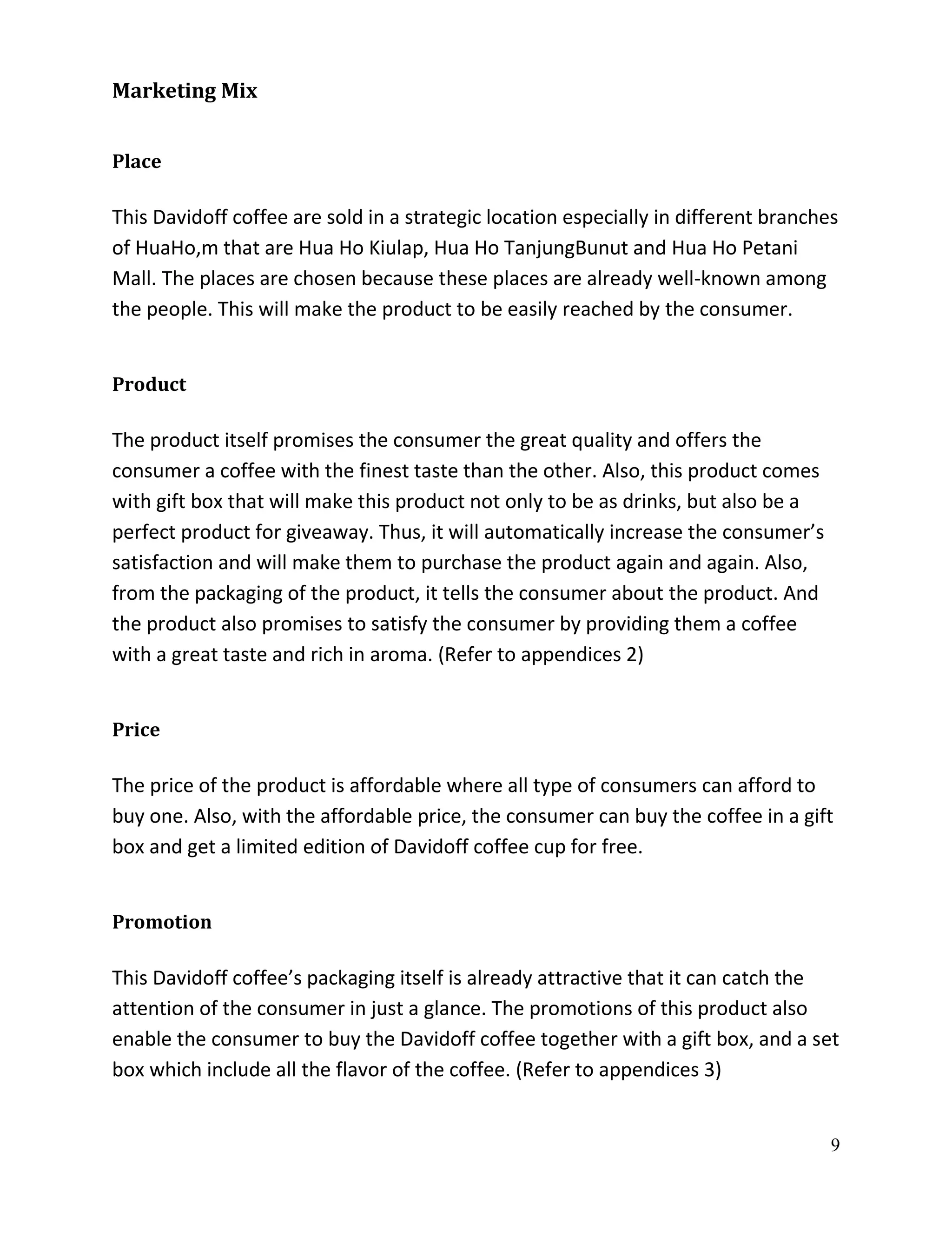 Marketing Mix


Place

This Davidoff coffee are sold in a strategic location especially in different branches
of HuaHo,m that are Hua Ho Kiulap, Hua Ho TanjungBunut and Hua Ho Petani
Mall. The places are chosen because these places are already well-known among
the people. This will make the product to be easily reached by the consumer.


Product

The product itself promises the consumer the great quality and offers the
consumer a coffee with the finest taste than the other. Also, this product comes
with gift box that will make this product not only to be as drinks, but also be a
perfect product for giveaway. Thus, it will automatically increase the consumer’s
satisfaction and will make them to purchase the product again and again. Also,
from the packaging of the product, it tells the consumer about the product. And
the product also promises to satisfy the consumer by providing them a coffee
with a great taste and rich in aroma. (Refer to appendices 2)


Price

The price of the product is affordable where all type of consumers can afford to
buy one. Also, with the affordable price, the consumer can buy the coffee in a gift
box and get a limited edition of Davidoff coffee cup for free.


Promotion

This Davidoff coffee’s packaging itself is already attractive that it can catch the
attention of the consumer in just a glance. The promotions of this product also
enable the consumer to buy the Davidoff coffee together with a gift box, and a set
box which include all the flavor of the coffee. (Refer to appendices 3)


                                                                                     9
 