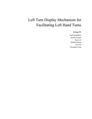 Left Turn Display Mechanism for
     Facilitating Left Hand Turns
                              Group 19:
                         Atef Chaudhury
                          Jacinta Ferrant
                                Joey Loi
                          Michal Ulman
                                 Ali Vira
                         Elizabeth Yang
 