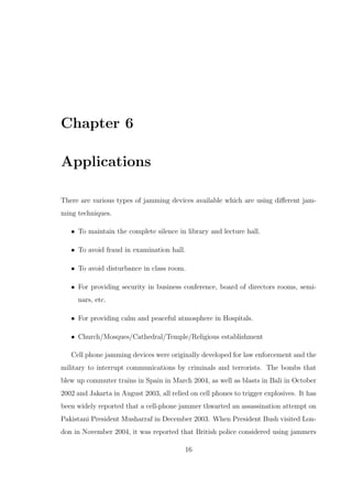 Chapter 6
Applications
There are various types of jamming devices available which are using diﬀerent jam-
ming techniques.
• To maintain the complete silence in library and lecture hall.
• To avoid fraud in examination hall.
• To avoid disturbance in class room.
• For providing security in business conference, board of directors rooms, semi-
nars, etc.
• For providing calm and peaceful atmosphere in Hospitals.
• Church/Mosques/Cathedral/Temple/Religious establishment
Cell phone jamming devices were originally developed for law enforcement and the
military to interrupt communications by criminals and terrorists. The bombs that
blew up commuter trains in Spain in March 2004, as well as blasts in Bali in October
2002 and Jakarta in August 2003, all relied on cell phones to trigger explosives. It has
been widely reported that a cell-phone jammer thwarted an assassination attempt on
Pakistani President Musharraf in December 2003. When President Bush visited Lon-
don in November 2004, it was reported that British police considered using jammers
16
 