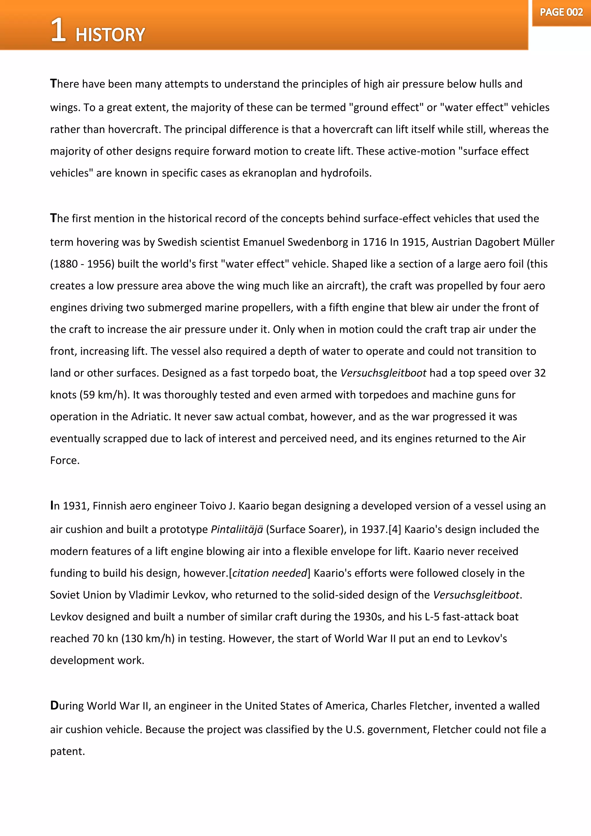 There have been many attempts to understand the principles of high air pressure below hulls and
wings. To a great extent, the majority of these can be termed "ground effect" or "water effect" vehicles
rather than hovercraft. The principal difference is that a hovercraft can lift itself while still, whereas the
majority of other designs require forward motion to create lift. These active-motion "surface effect
vehicles" are known in specific cases as ekranoplan and hydrofoils.
The first mention in the historical record of the concepts behind surface-effect vehicles that used the
term hovering was by Swedish scientist Emanuel Swedenborg in 1716 In 1915, Austrian Dagobert Müller
(1880 - 1956) built the world's first "water effect" vehicle. Shaped like a section of a large aero foil (this
creates a low pressure area above the wing much like an aircraft), the craft was propelled by four aero
engines driving two submerged marine propellers, with a fifth engine that blew air under the front of
the craft to increase the air pressure under it. Only when in motion could the craft trap air under the
front, increasing lift. The vessel also required a depth of water to operate and could not transition to
land or other surfaces. Designed as a fast torpedo boat, the Versuchsgleitboot had a top speed over 32
knots (59 km/h). It was thoroughly tested and even armed with torpedoes and machine guns for
operation in the Adriatic. It never saw actual combat, however, and as the war progressed it was
eventually scrapped due to lack of interest and perceived need, and its engines returned to the Air
Force.
In 1931, Finnish aero engineer Toivo J. Kaario began designing a developed version of a vessel using an
air cushion and built a prototype Pintaliitäjä (Surface Soarer), in 1937.[4] Kaario's design included the
modern features of a lift engine blowing air into a flexible envelope for lift. Kaario never received
funding to build his design, however.[citation needed] Kaario's efforts were followed closely in the
Soviet Union by Vladimir Levkov, who returned to the solid-sided design of the Versuchsgleitboot.
Levkov designed and built a number of similar craft during the 1930s, and his L-5 fast-attack boat
reached 70 kn (130 km/h) in testing. However, the start of World War II put an end to Levkov's
development work.
During World War II, an engineer in the United States of America, Charles Fletcher, invented a walled
air cushion vehicle. Because the project was classified by the U.S. government, Fletcher could not file a
patent.
 