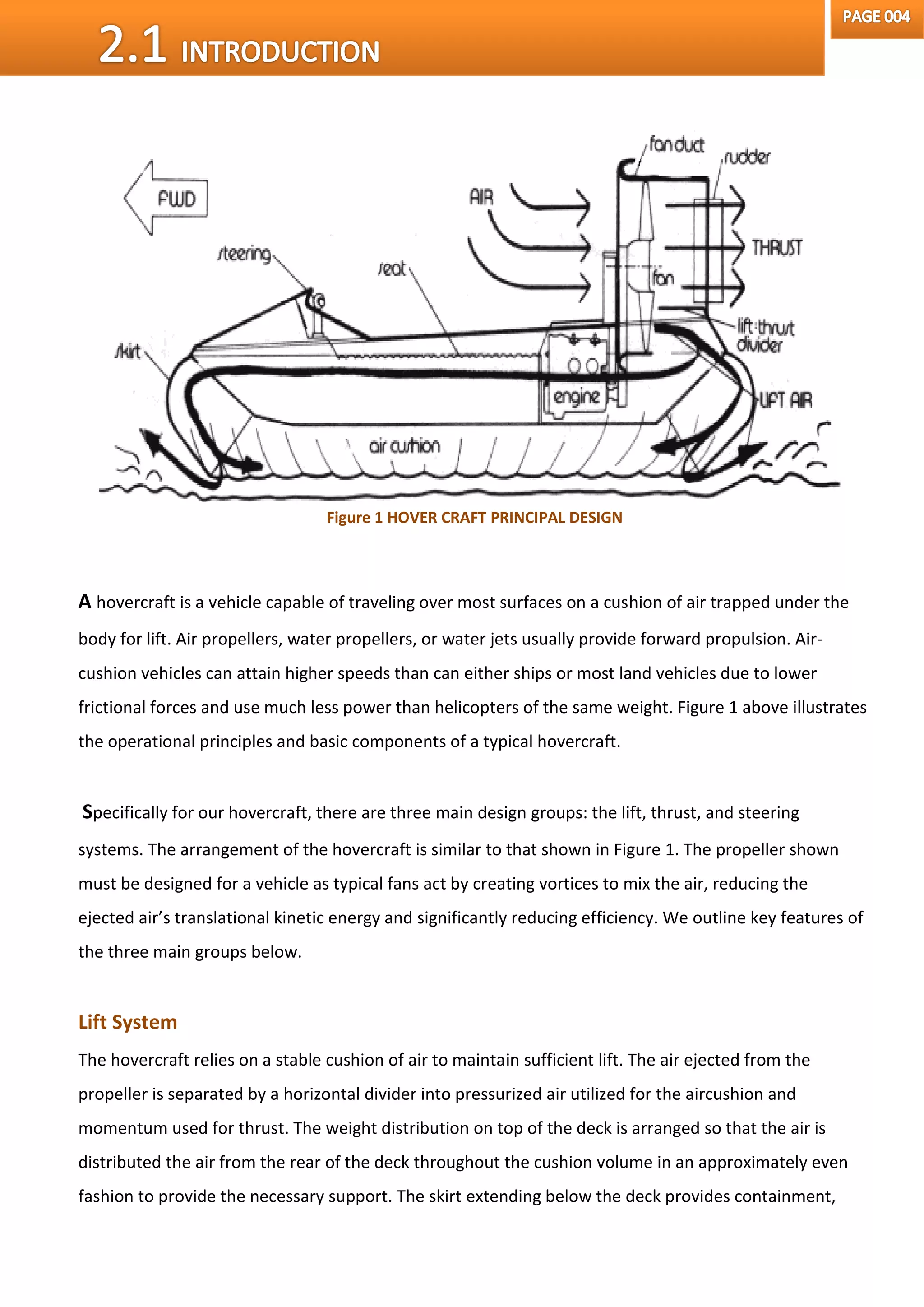 A hovercraft is a vehicle capable of traveling over most surfaces on a cushion of air trapped under the
body for lift. Air propellers, water propellers, or water jets usually provide forward propulsion. Air-
cushion vehicles can attain higher speeds than can either ships or most land vehicles due to lower
frictional forces and use much less power than helicopters of the same weight. Figure 1 above illustrates
the operational principles and basic components of a typical hovercraft.
Specifically for our hovercraft, there are three main design groups: the lift, thrust, and steering
systems. The arrangement of the hovercraft is similar to that shown in Figure 1. The propeller shown
must be designed for a vehicle as typical fans act by creating vortices to mix the air, reducing the
ejected air’s translational kinetic energy and significantly reducing efficiency. We outline key features of
the three main groups below.
Lift System
The hovercraft relies on a stable cushion of air to maintain sufficient lift. The air ejected from the
propeller is separated by a horizontal divider into pressurized air utilized for the aircushion and
momentum used for thrust. The weight distribution on top of the deck is arranged so that the air is
distributed the air from the rear of the deck throughout the cushion volume in an approximately even
fashion to provide the necessary support. The skirt extending below the deck provides containment,
Figure 1 HOVER CRAFT PRINCIPAL DESIGN
 