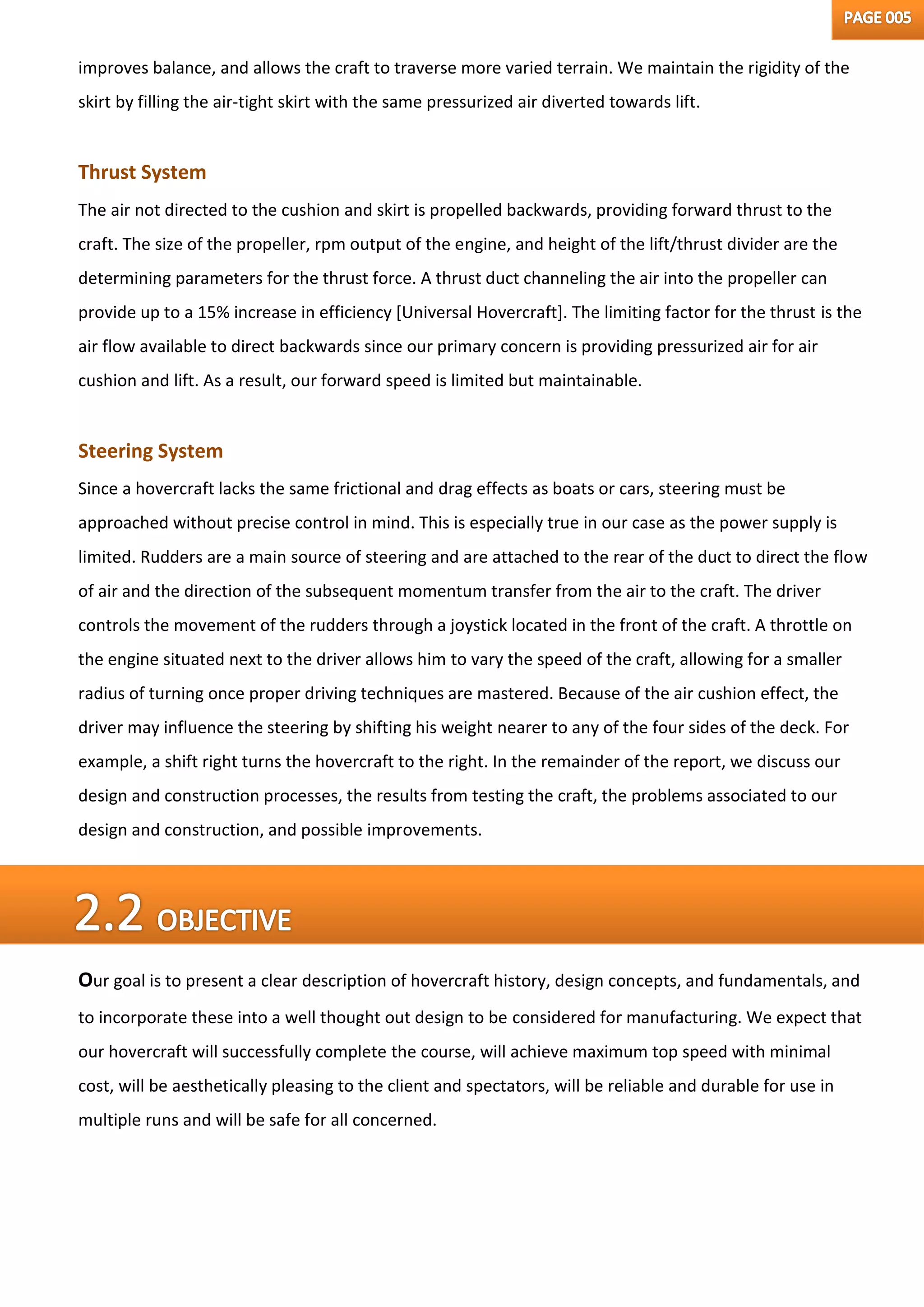 improves balance, and allows the craft to traverse more varied terrain. We maintain the rigidity of the
skirt by filling the air-tight skirt with the same pressurized air diverted towards lift.
Thrust System
The air not directed to the cushion and skirt is propelled backwards, providing forward thrust to the
craft. The size of the propeller, rpm output of the engine, and height of the lift/thrust divider are the
determining parameters for the thrust force. A thrust duct channeling the air into the propeller can
provide up to a 15% increase in efficiency [Universal Hovercraft]. The limiting factor for the thrust is the
air flow available to direct backwards since our primary concern is providing pressurized air for air
cushion and lift. As a result, our forward speed is limited but maintainable.
Steering System
Since a hovercraft lacks the same frictional and drag effects as boats or cars, steering must be
approached without precise control in mind. This is especially true in our case as the power supply is
limited. Rudders are a main source of steering and are attached to the rear of the duct to direct the flow
of air and the direction of the subsequent momentum transfer from the air to the craft. The driver
controls the movement of the rudders through a joystick located in the front of the craft. A throttle on
the engine situated next to the driver allows him to vary the speed of the craft, allowing for a smaller
radius of turning once proper driving techniques are mastered. Because of the air cushion effect, the
driver may influence the steering by shifting his weight nearer to any of the four sides of the deck. For
example, a shift right turns the hovercraft to the right. In the remainder of the report, we discuss our
design and construction processes, the results from testing the craft, the problems associated to our
design and construction, and possible improvements.
Our goal is to present a clear description of hovercraft history, design concepts, and fundamentals, and
to incorporate these into a well thought out design to be considered for manufacturing. We expect that
our hovercraft will successfully complete the course, will achieve maximum top speed with minimal
cost, will be aesthetically pleasing to the client and spectators, will be reliable and durable for use in
multiple runs and will be safe for all concerned.
 