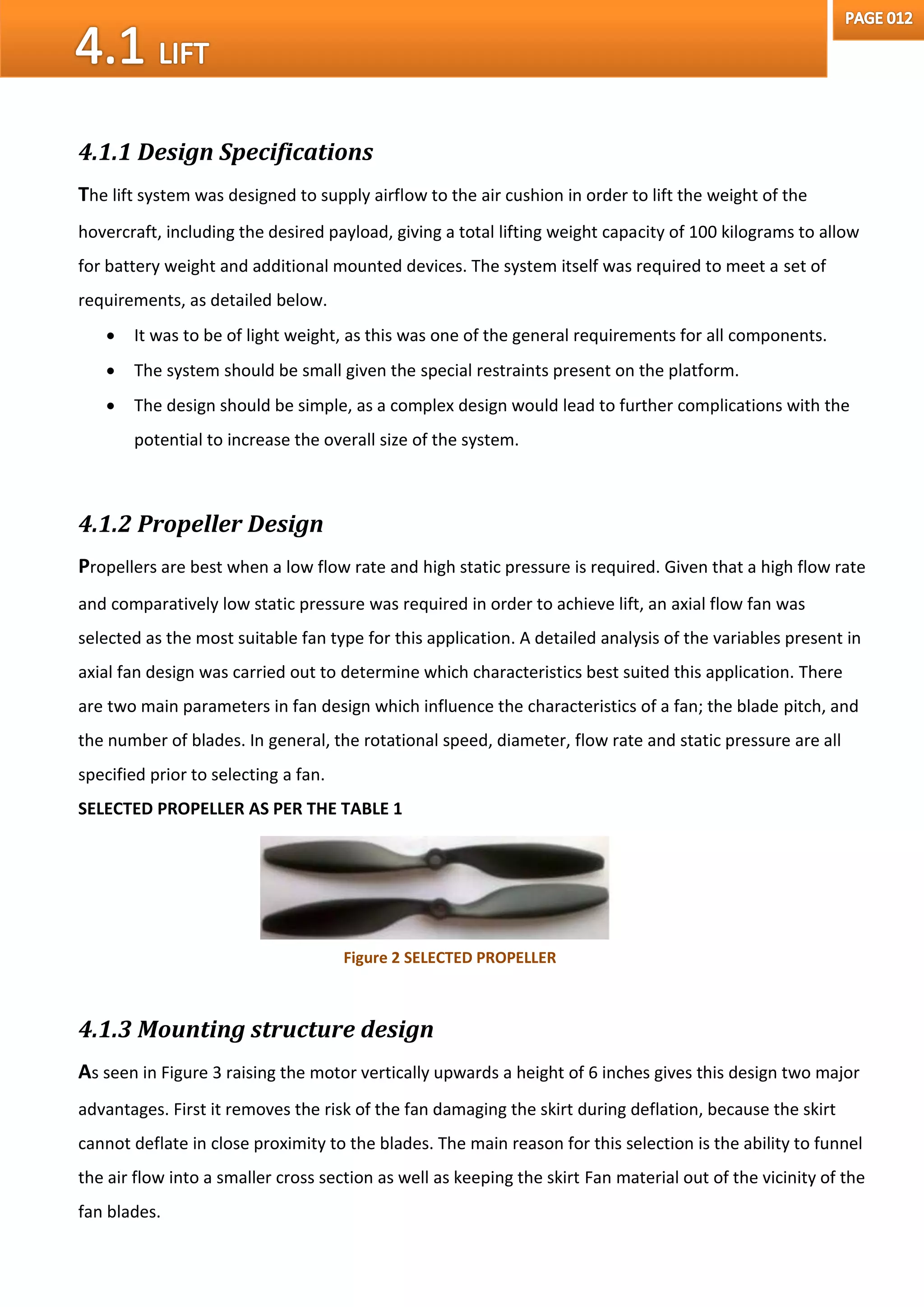 4.1.1 Design Specifications
The lift system was designed to supply airflow to the air cushion in order to lift the weight of the
hovercraft, including the desired payload, giving a total lifting weight capacity of 100 kilograms to allow
for battery weight and additional mounted devices. The system itself was required to meet a set of
requirements, as detailed below.
 It was to be of light weight, as this was one of the general requirements for all components.
 The system should be small given the special restraints present on the platform.
 The design should be simple, as a complex design would lead to further complications with the
potential to increase the overall size of the system.
4.1.2 Propeller Design
Propellers are best when a low flow rate and high static pressure is required. Given that a high flow rate
and comparatively low static pressure was required in order to achieve lift, an axial flow fan was
selected as the most suitable fan type for this application. A detailed analysis of the variables present in
axial fan design was carried out to determine which characteristics best suited this application. There
are two main parameters in fan design which influence the characteristics of a fan; the blade pitch, and
the number of blades. In general, the rotational speed, diameter, flow rate and static pressure are all
specified prior to selecting a fan.
SELECTED PROPELLER AS PER THE TABLE 1
4.1.3 Mounting structure design
As seen in Figure 3 raising the motor vertically upwards a height of 6 inches gives this design two major
advantages. First it removes the risk of the fan damaging the skirt during deflation, because the skirt
cannot deflate in close proximity to the blades. The main reason for this selection is the ability to funnel
the air flow into a smaller cross section as well as keeping the skirt Fan material out of the vicinity of the
fan blades.
Figure 2 SELECTED PROPELLER
 