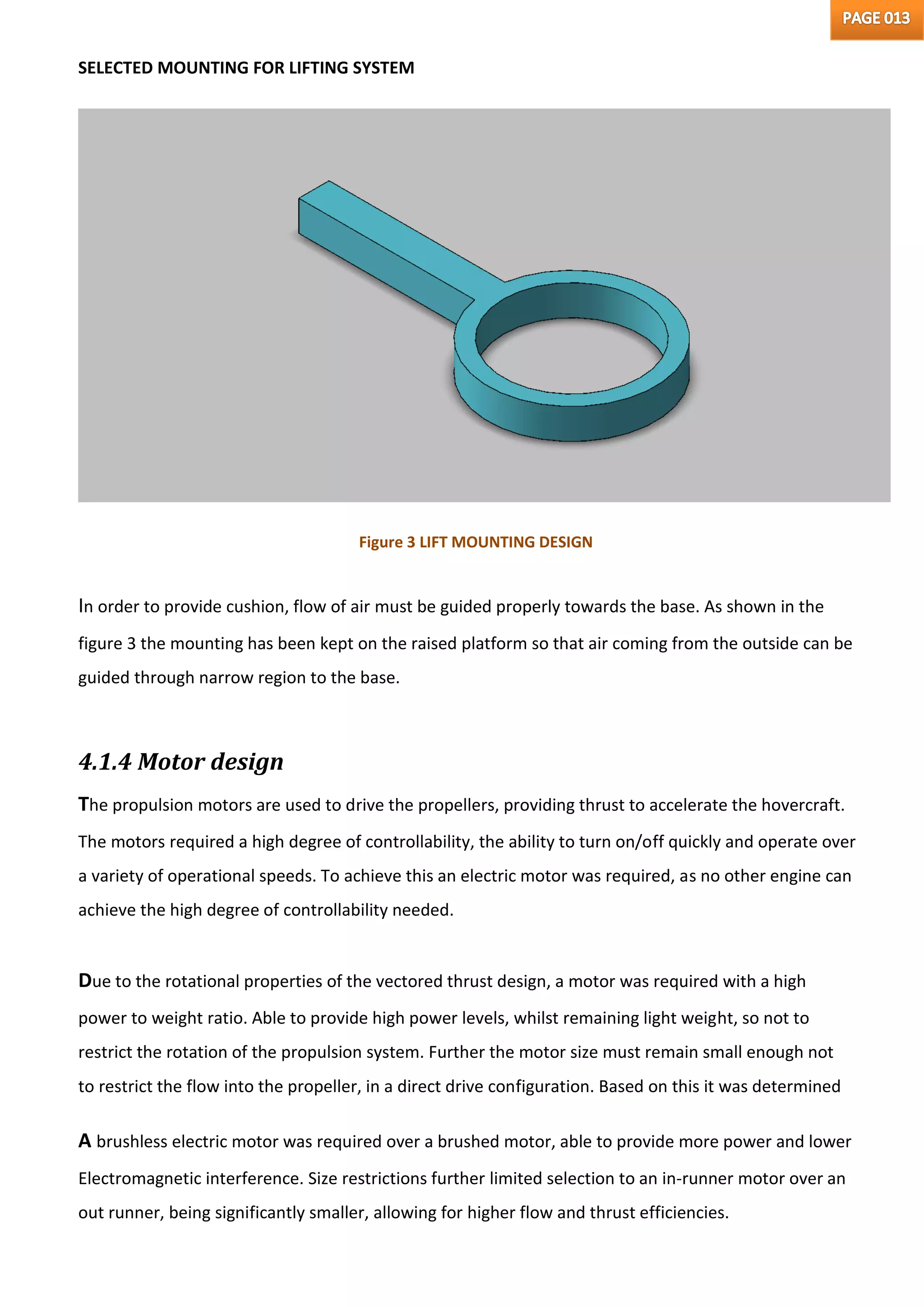SELECTED MOUNTING FOR LIFTING SYSTEM
Figure 3 LIFT MOUNTING DESIGN
In order to provide cushion, flow of air must be guided properly towards the base. As shown in the
figure 3 the mounting has been kept on the raised platform so that air coming from the outside can be
guided through narrow region to the base.
4.1.4 Motor design
The propulsion motors are used to drive the propellers, providing thrust to accelerate the hovercraft.
The motors required a high degree of controllability, the ability to turn on/off quickly and operate over
a variety of operational speeds. To achieve this an electric motor was required, as no other engine can
achieve the high degree of controllability needed.
Due to the rotational properties of the vectored thrust design, a motor was required with a high
power to weight ratio. Able to provide high power levels, whilst remaining light weight, so not to
restrict the rotation of the propulsion system. Further the motor size must remain small enough not
to restrict the flow into the propeller, in a direct drive configuration. Based on this it was determined
A brushless electric motor was required over a brushed motor, able to provide more power and lower
Electromagnetic interference. Size restrictions further limited selection to an in-runner motor over an
out runner, being significantly smaller, allowing for higher flow and thrust efficiencies.
 