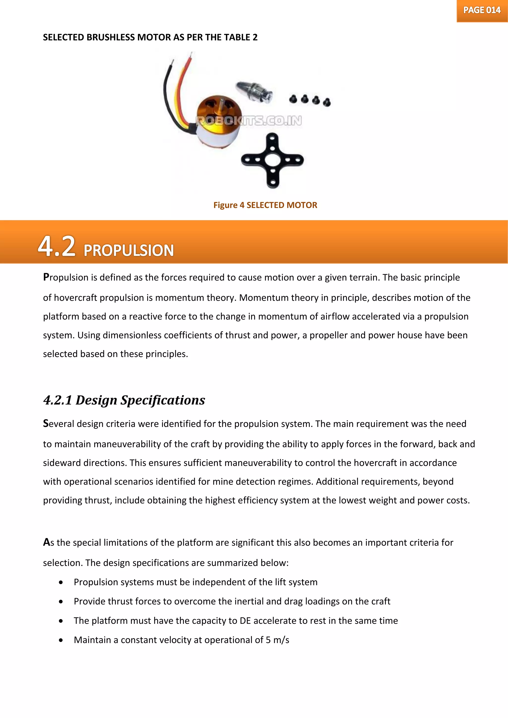 SELECTED BRUSHLESS MOTOR AS PER THE TABLE 2
Propulsion is defined as the forces required to cause motion over a given terrain. The basic principle
of hovercraft propulsion is momentum theory. Momentum theory in principle, describes motion of the
platform based on a reactive force to the change in momentum of airflow accelerated via a propulsion
system. Using dimensionless coefficients of thrust and power, a propeller and power house have been
selected based on these principles.
4.2.1 Design Specifications
Several design criteria were identified for the propulsion system. The main requirement was the need
to maintain maneuverability of the craft by providing the ability to apply forces in the forward, back and
sideward directions. This ensures sufficient maneuverability to control the hovercraft in accordance
with operational scenarios identified for mine detection regimes. Additional requirements, beyond
providing thrust, include obtaining the highest efficiency system at the lowest weight and power costs.
As the special limitations of the platform are significant this also becomes an important criteria for
selection. The design specifications are summarized below:
 Propulsion systems must be independent of the lift system
 Provide thrust forces to overcome the inertial and drag loadings on the craft
 The platform must have the capacity to DE accelerate to rest in the same time
 Maintain a constant velocity at operational of 5 m/s
Figure 4 SELECTED MOTOR
 