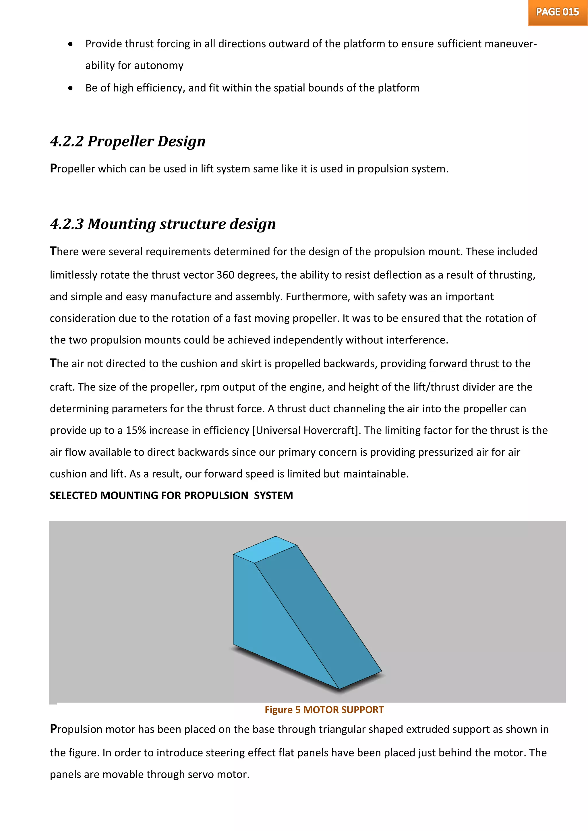  Provide thrust forcing in all directions outward of the platform to ensure sufficient maneuver-
ability for autonomy
 Be of high efficiency, and fit within the spatial bounds of the platform
4.2.2 Propeller Design
Propeller which can be used in lift system same like it is used in propulsion system.
4.2.3 Mounting structure design
There were several requirements determined for the design of the propulsion mount. These included
limitlessly rotate the thrust vector 360 degrees, the ability to resist deflection as a result of thrusting,
and simple and easy manufacture and assembly. Furthermore, with safety was an important
consideration due to the rotation of a fast moving propeller. It was to be ensured that the rotation of
the two propulsion mounts could be achieved independently without interference.
The air not directed to the cushion and skirt is propelled backwards, providing forward thrust to the
craft. The size of the propeller, rpm output of the engine, and height of the lift/thrust divider are the
determining parameters for the thrust force. A thrust duct channeling the air into the propeller can
provide up to a 15% increase in efficiency [Universal Hovercraft]. The limiting factor for the thrust is the
air flow available to direct backwards since our primary concern is providing pressurized air for air
cushion and lift. As a result, our forward speed is limited but maintainable.
SELECTED MOUNTING FOR PROPULSION SYSTEM
Propulsion motor has been placed on the base through triangular shaped extruded support as shown in
the figure. In order to introduce steering effect flat panels have been placed just behind the motor. The
panels are movable through servo motor.
Figure 5 MOTOR SUPPORT
 