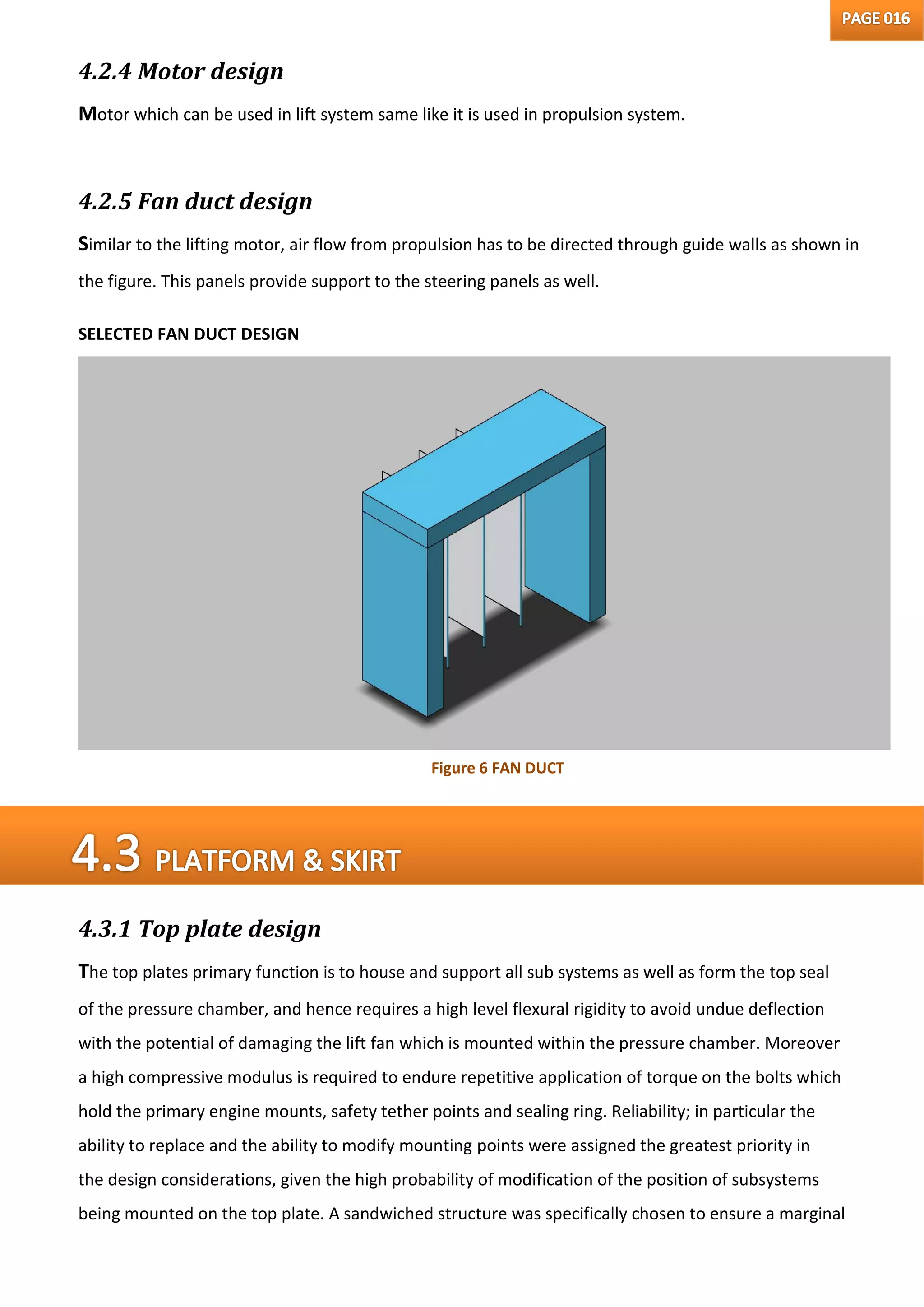 4.2.4 Motor design
Motor which can be used in lift system same like it is used in propulsion system.
4.2.5 Fan duct design
Similar to the lifting motor, air flow from propulsion has to be directed through guide walls as shown in
the figure. This panels provide support to the steering panels as well.
SELECTED FAN DUCT DESIGN
4.3.1 Top plate design
The top plates primary function is to house and support all sub systems as well as form the top seal
of the pressure chamber, and hence requires a high level flexural rigidity to avoid undue deflection
with the potential of damaging the lift fan which is mounted within the pressure chamber. Moreover
a high compressive modulus is required to endure repetitive application of torque on the bolts which
hold the primary engine mounts, safety tether points and sealing ring. Reliability; in particular the
ability to replace and the ability to modify mounting points were assigned the greatest priority in
the design considerations, given the high probability of modification of the position of subsystems
being mounted on the top plate. A sandwiched structure was specifically chosen to ensure a marginal
Figure 6 FAN DUCT
 