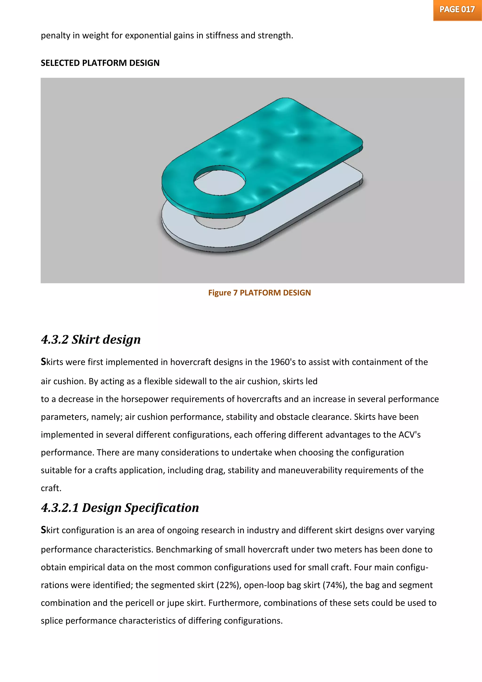 penalty in weight for exponential gains in stiffness and strength.
SELECTED PLATFORM DESIGN
4.3.2 Skirt design
Skirts were first implemented in hovercraft designs in the 1960's to assist with containment of the
air cushion. By acting as a flexible sidewall to the air cushion, skirts led
to a decrease in the horsepower requirements of hovercrafts and an increase in several performance
parameters, namely; air cushion performance, stability and obstacle clearance. Skirts have been
implemented in several different configurations, each offering different advantages to the ACV's
performance. There are many considerations to undertake when choosing the configuration
suitable for a crafts application, including drag, stability and maneuverability requirements of the
craft.
4.3.2.1 Design Specification
Skirt configuration is an area of ongoing research in industry and different skirt designs over varying
performance characteristics. Benchmarking of small hovercraft under two meters has been done to
obtain empirical data on the most common configurations used for small craft. Four main configu-
rations were identified; the segmented skirt (22%), open-loop bag skirt (74%), the bag and segment
combination and the pericell or jupe skirt. Furthermore, combinations of these sets could be used to
splice performance characteristics of differing configurations.
Figure 7 PLATFORM DESIGN
 